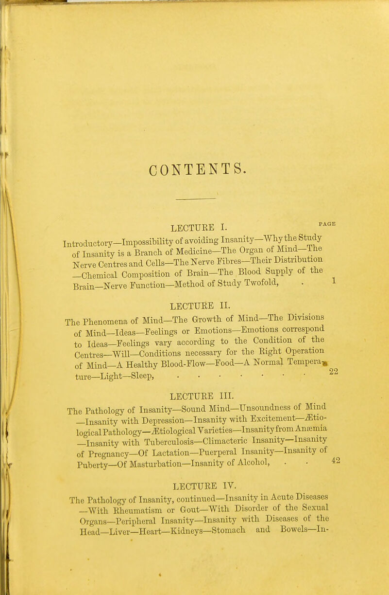 CONTENTS. LECTURE I. ^^^ Introductory-Impossibility of avoiding Insanity-Why the Stridy of Insanity is a Branch of Medicine-The Organ of Mmd-The Nerve Centres and Cells-The Nerve Fibres-Their Distribution -Chemical Composition of Brain-The Blood Supply of the Brain—Nerve Function—Method of Study Twofold, . 1 LECTURE II. The Phenomena of Mind-The Growth of Mind-The Divisions of Mind—Ideas—Feelings or Emotions—Emotions correspond to Ideas—Feelings vary according to the Condition of the Centres—Will—Conditions necessary for the Right Operation of Mind—A Healthy Blood-Flow—Food—A Normal Tempera^, ture—Light—Sleep, LECTURE III. The Pathology of Insanity—Sound Mind—Unsoundness of Mind —Insanity with Depression—Insanity with Excitement—iEtio- logical Pathology—etiological Varieties—Insanity from Ansemia —Insanity with Tuberculosis—Climacteric Insanity—Insanity of Pregnancy—Of Lactation—Puerperal Insanity—Insanity of Puberty—Of Masturbation—Insanity of Alcohol, . • 42 LECTURE IV. The Pathology of Insanity, continued—Insanity in Acute Diseases —With Rheumatism or Gout—With Disorder of the Sexual Organs—Peripheral Insanity—Insanity with Diseases of the Head—Liver—Heart—Kidneys—Stomach and Bowels—In-