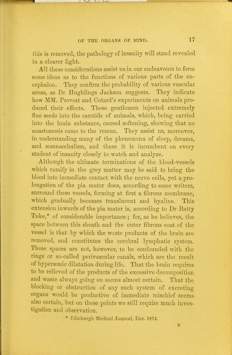 this is removed, the pathology of insanity will stand revealed iu a clearer light. All these considerations assist ns in our endeavours to form some ideas as to the functions of various parts of the en- cephalon. They confirm the probability of various vascular areas, as Dr Hughlings Jackson suggests. They indicate how MM. Prevost and Cotard's experiments on animals pro- duced their effects. These gentlemen injected extremely fine seeds into the carotids of animals, which, being carried into the brain substance, caused softening, showing that no anastomosis came to the rescue. They assist us, moreover, in understanding many of the phenomena of sleep, dreams, and somnambulism, and these it is incumbent on every student of insanity closely to watch and analyze. Although the ultimate terminations of the blood-vessels which ramify in the grey matter may be said to bring the blood into immediate contact with the nerve cells, yet a pro- longation of the pia mater does, according to some writers, surround these vessels, forming at first a fibrous membrane, which gradually becomes translucent and hyaline. This extension inwards of the pia mater is, according to Dr Batty Tuke,* of considerable importance ; for, as he believes, the space between this sheath and the outer fibrous coat of the vessel is that by which the waste products of the brain are removed, and constitutes the cerebral lymphatic system. These spaces are not, however, to be confounded with the rings or so-called perivascular canals, which are the result of hypersemic dilatation during life. That the brain requires to be relieved of the products of the excessive decomposition and waste always going on seems almost certain. That the blocking or obstruction of any such system of excreting organs would be productive of immediate mischief seems also certain, but on these points we still require much inves- tigation and observation, * I'dinburgh Medical Journal, Dec. 1874.