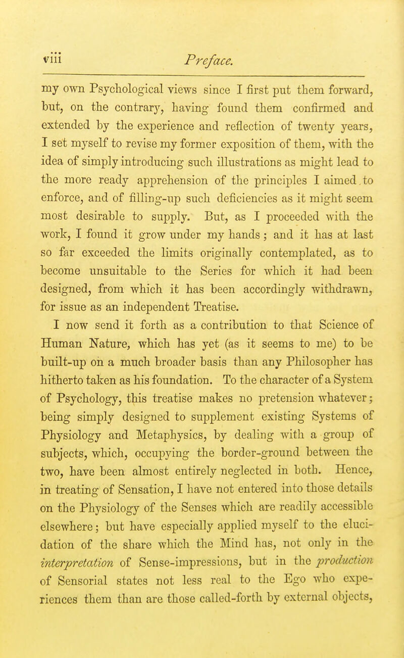 my own Psychological views since I first put them forward, but, on the contrary, having found them confirmed and extended by the experience and reflection of twenty years, I set myself to revise my former exposition of them, with the idea of simply introducing such illustrations as might lead to the more ready apprehension of the principles I aimed.to enforce, and of filling-up such deficiencies as it might seem most desirable to supply. But, as I proceeded with the work, I found it grow under my hands; and it has at last so far exceeded the limits originally contemplated, as to become unsuitable to the Series for which it had been designed, from which it has been accordingly withdrawn, for issue as an independent Treatise. I now send it forth as a contribution to that Science of Human Nature, which has yet (as it seems to me) to be built-up on a much broader basis than any Philosopher has hitherto taken as his foundation. To the character of a System of Psychology, this treatise makes no pretension whatever; being simply designed to supplement existing Systems of Physiology and Metaphysics, by dealing with a group of subjects, which, occupying the border-ground between the two, have been almost entirely neglected in both. Hence, in treating of Sensation, I have not entered into those details on the Physiology of the Senses which are readily accessible elsewhere; but have especially applied myself to the eluci- dation of the share which the Mind has, not only in the interpretation of Sense-impressions, but in the production of Sensorial states not less real to the Ego who expe- riences them than are those called-forth by external objects,