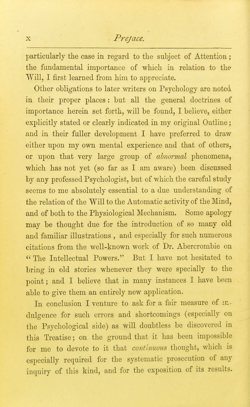 particularly the case in regard to the subject of Attention; the fundamental importance of which in relation to the Will, I first learned from him to appreciate. Other obligations to later writers on Psychology are noted in their proper places : but all the general doctrines of importance herein set forth, will be found, I believe, either explicitly stated or clearly indicated in my original Outline; and in their fuller development I have preferred to draw either upon my own mental experience and that of others, or upon that very large group of abnormal phenomena, which has not yet (so far as I am aware) been discussed by any professed Psychologist, but of which the careful study seems to me absolutely essential to a due understanding of the relation of the Will to the Automatic activity of the Mind, and of both to the Physiological Mechanism. Some apology may be thought due for the introduction of so many old and familiar illustrations , and especially for such numerous citations from the well-known work of Dr. Abercrombie on  The Intellectual Powers. But I have not hesitated to bring in old stories whenever they were specially to the point; and I believe that in many instances I have been able to give them an entirely new application. In conclusion I venture to ask for a fair measure of in- dulgence for such errors and shortcomings (especially on the Psychological side) as will doubtless be discovered in this Treatise; on the ground that it has been impossible for me to devote to it that continuous thought, which is especially required for the systematic prosecution of any inquiry of this kind, and for the exposition of its results.