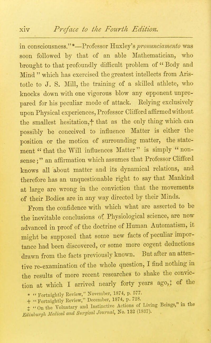 in consciousness.*—Professor Huxley'spronunciamento was soon followed by that of an able Mathematician, who brought to that profoundly difficult problem of  Body and Mind  which has exercised the greatest intellects from Aris- totle to J. S. Mill, the training of a skilled athlete, who knocks down with one vigorous blow any opponent unpre- pared for his peculiar mode of attack. Eelying exclusively upon Physical experiences, Professor Clifford affirmed without the smallest hesitation,f that as the only thing which can possibly be conceived to influence Matter is either the position or the motion of surrounding matter, the state- ment  that the Will influences Matter  is simply  non- sense; an affirmation which assumes that Professor Clifford knows all about matter and its dynamical relations, and therefore has an unquestionable right to say that Mankind at large are wrong in the conviction that the movements of their Bodies are in any way directed by their Minds. From the confidence with which what are asserted to be the inevitable conclusions of Physiological science, are now advanced in proof of the doctrine of Human Automatism, it might be supposed that some new facts of peculiar impor- tance had been discovered, or some more cogent deductions drawn from the facts previously known. But after an atten- tive re-examination of the whole question, I find nothing in the results of more recent researches to shake the convic- tion at which I arrived nearly forty years ago,! of the *  Fortnightly Eeview, November, 1874, p. 577. t Fortnightly Review, December, 1874, p. 728. %  On the Voluntary and Instinctive Actions of Living Beings,' in the Edinburgh Medical and Surgical Journal, No. 132 (1837).