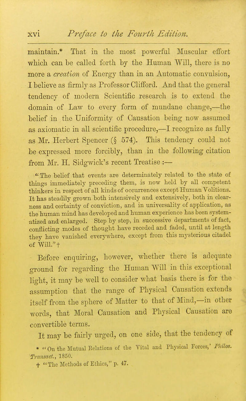 maintain.* That in the most powerful Muscular effort which can be called forth by the Human Will, there is no more a creation of Energy than in an Automatic convulsion, I believe as firmly as Professor Clifford. And that the general tendency of modern Scientific research is to extend the domain of Law to every form of mundane change,—the belief in the Uniformity of Causation being now assumed as axiomatic in all scientific procedure,—I recognize as fully as Mr. Herbert Spencer (§ 574). This tendency could not be expressed more forcibly, than in the following citation from Mr. H. Sidgwick's recent Treatise :—  The belief that events are determinately related to the state of things immediately preceding them, is now held by all competent thinkers in respect of all kinds of occurrences except Human Volitions. It has steadily grown both intensively and extensively, both in clear- ness and certainty of conviction, and in universality of application, as the human mind has developed and human experience has been system- atized and enlarged. Step by step, in successive departments of fact, conflicting modes of thought have receded and faded, until at length they have vanished everywhere, except from this mysterious citadel of Will.t Before enquiring, however, whether there is adequate oTOund for regarding the Human Will in this exceptional light, it may be well to consider what basis there is for the assumption that the range of Physical Causation extends itself from the sphere of Matter to that of Mind,—in other words, that Moral Causation and Physical Causation are convertible terms. It may be fairly urged, on one side, that the tendency of *  On the Mutual Relations of the Vital and Physical Forces,' Philos. Transact., 1850. f The Methods of Ethics, p. 47.