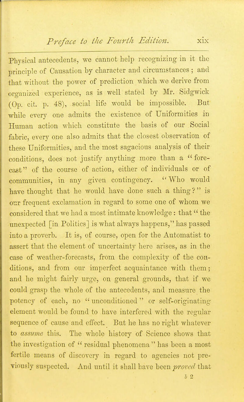 Physical antecedents, we cannot help recognizing in it the principle of Causation by character and circumstances ; and that without the power of prediction which, we derive from organized experience, as is well stated by Mr. Sidgwick (Op. cit. p. 48), social life would be impossible. But while every one admits the existence of Uniformities in Human action which constitute the basis of our Social fabric, every one also admits that the closest observation of these Uniformities, and the most sagacious analysis of their conditions, does not justify anything more than a fore- cast of the course of action, either of individuals or of communities, in any given contingency. Who would have thought that he would have done such a thing? is our frequent exclamation in regard to some one of whom we considered that we had a most intimate knowledge : that  the unexpected [in Politics] is what always happens, has passed into a proverb. It is, of course, open for the Automatist to assert that the element of uncertainty here arises, as in the case of weather-forecasts, from the complexity of the con- ditions, and from our imperfect acquaintance with them; and he might fairly urge, on general grounds, that if we could grasp the whole of the antecedents, and measure the potency of each, no unconditioned or self-originating element would be found to have interfered with the regular sequence of cause and effect. But he has no right whatever to asmme this. The whole history of Science shows that the investigation of  residual phenomena  has been a most fertile means of discovery in regard to agencies not pre- viously suspected. And until it shall have been 'proved that 1) 2