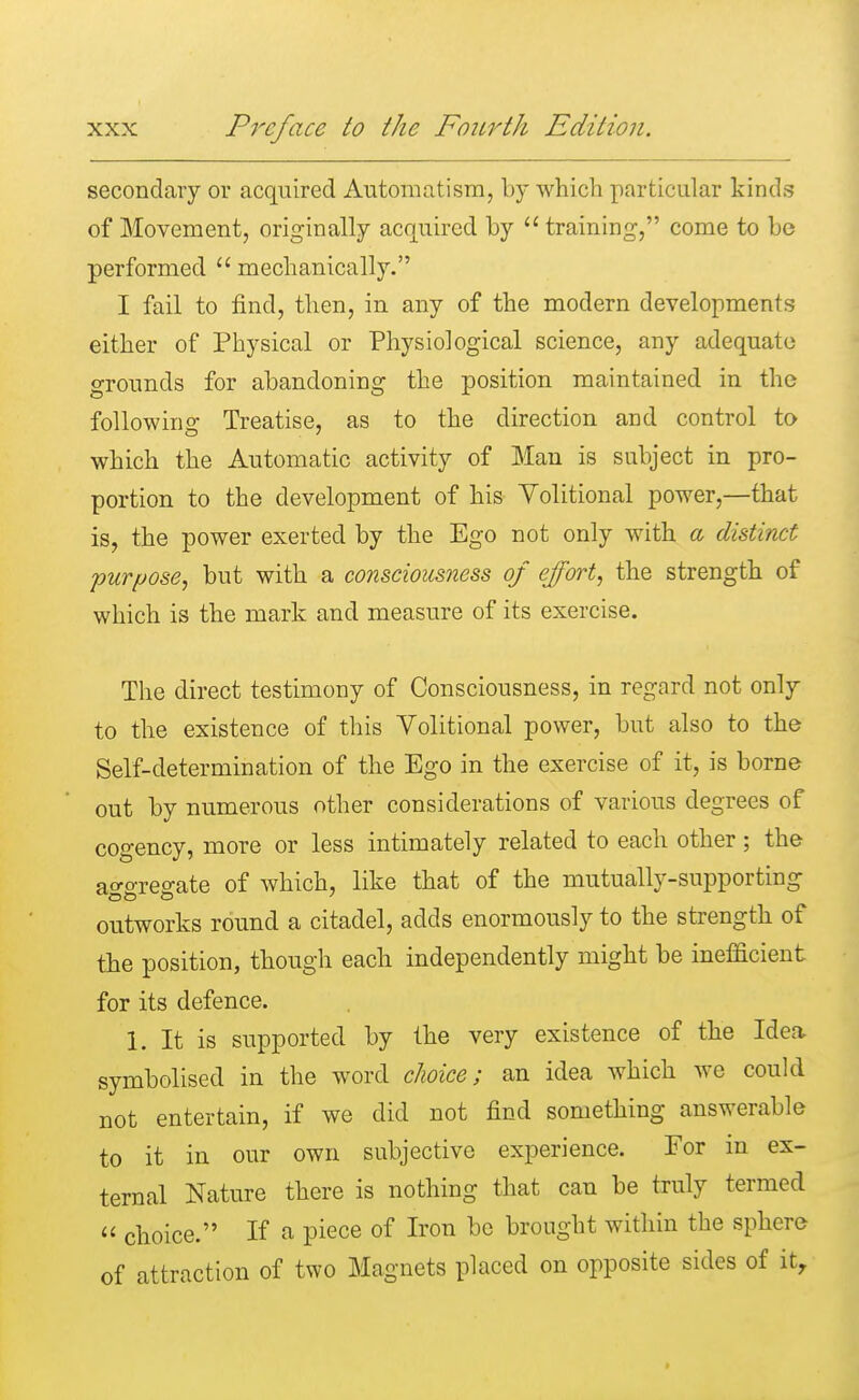 secondary or acquired Automatism, by which particular kinds of Movement, originally acquired by training, come to be performed  mechanically. I fail to find, then, in any of the modern developments either of Physical or Physiological science, any adequate grounds for abandoning the position maintained in the following Treatise, as to the direction and control to which the Automatic activity of Man is subject in pro- portion to the development of his Volitional power,—that is, the power exerted by the Ego not only with a distinct purpose, but with a consciousness of effort, the strength of which is the mark and measure of its exercise. The direct testimony of Consciousness, in regard not only to the existence of this Volitional power, but also to the Self-determination of the Ego in the exercise of it, is borne out by numerous other considerations of various degrees of cogency, more or less intimately related to each other; the a^oTes-ate of which, like that of the mutually-supporting outworks round a citadel, adds enormously to the strength of the position, though each independently might be inefficient for its defence. 1. It is supported by the very existence of the Idea symbolised in the word choice; an idea which we could not entertain, if we did not find something answerable to it in our own subjective experience. For in ex- ternal Nature there is nothing that can be truly termed  choice. If a piece of Iron be brought within the sphere of attraction of two Magnets placed on opposite sides of itr