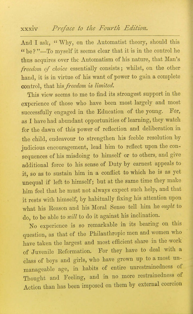 And I ask,  Why, on the Automatist theory, should this  be? —To myself it seems clear that it is in the control he thus acquires over the Automatism of his nature, that Man's freedom of choice essentially consists; whilst, on the other hand, it is in virtue of his want of power to gain a complete control, that his freedom is limited. This view seems to me to find its strongest support in the experience of those who have been most largely and most successfully engaged in the Education of the young. For, as I have had abundant opportunities of learning, they watch for the dawn of this power of reflection and deliberation in the child, endeavour to strengthen his feeble resolution by judicious encouragement, lead him to reflect upon the con- sequences of his misdoing to himself or to others, and give additional force to his sense of Duty by earnest appeals to it, so as to sustain him in a conflict to which he is as yet unequal if left to himself; hut at the same time they make him feel that he must not always expect such help, and that it rests with himself, by habitually fixing his attention upon what his Reason and his Moral Sense tell him he ought to do, to be able to will to do it against his inclination. No experience is so remarkable in its bearing on this question, as that of the Philanthropic men and women who have taken the largest and most efficient share in the work of Juvenile Reformation. For they have to deal with a class of boys and girls, who have grown up to a most un- manageable age, in habits of entire unrestrainedness of Thought and Feeling, and in no more restrainedness of Action than has been imposed on them by external coercion