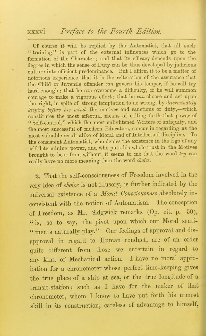 Of course it •will bo replied by the Automatist, that all such training is part of the external influences which go to the formation of the Character; and that its efficacy depends upon the degree in which the sense of Duty can be thus developed by judicious culture into efficient predominance. But I affirm it to be a matter of notorious experience, that it is the reiteration of the assurance that the Child or Juvenile offender can govern his temper, if he will try hard enough ; that he can overcome a difficulty, if he will summon courage to make a vigorous effort; that he can choose and act upon the right, in spite of strong temptation to do wrong, by determinately keeping before his mind the motives and sanctions of duty,—which constitutes the most effectual means of calling forth that power of  Self-control, which the most enlightened Writers of antiquity, and the most successful of modern Educators, concur in regarding as the most valuable result alike of Moral and of Intellectual discipline.—To the consistent Automatist, who denies the existence in the Ego of any self-determining power, and who puts his whole trust in the Motives brought to bear from without, it seems to me that the word try can really have no more meaning than the word choice. 2. That the self-consciousness of Freedom involved in the very idea of choice is not illusory, is further indicated by the universal existence of a Moral Consciousness absolutely in- consistent with the notion of Automatism. The conception of Freedom, as Mr. Sidgwick remarks (Op. cit. p. 50), is, so to say, the pivot upon which our Moral senti-  ments naturally play. Our feelings of approval and dis- approval in regard to Human conduct, are of an order quite different from those we entertain in regard to any kind of Mechanical action. I have no moral appro- bation for a chronometer whose perfect time-keeping gives the true place of a ship at sea, or the true longitude of a transit-station; such as I have for the maker of that chronometer, whom I know to have put forth his utmost skill in its construction, careless of advantage to himself,