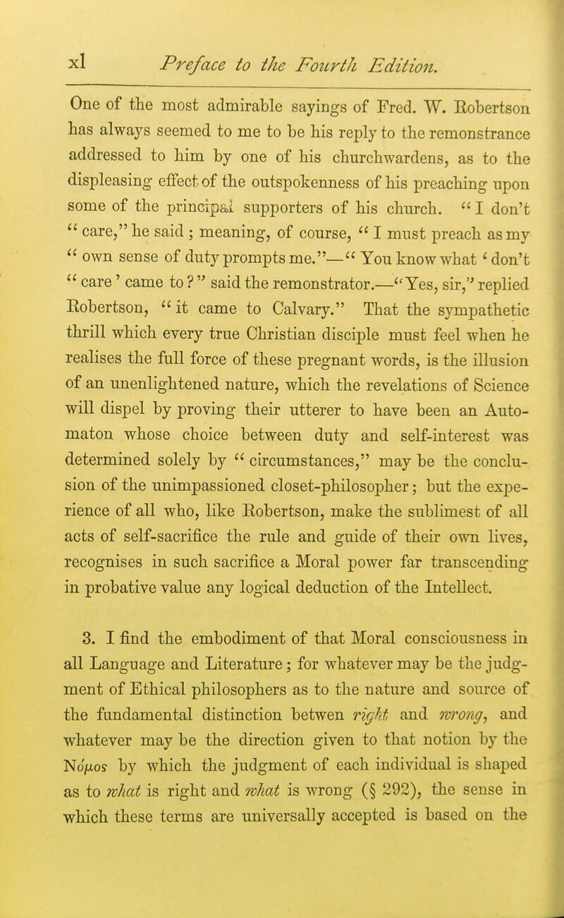 One of the most admirable sayings of Fred. W. Robertson lias always seemed to me to be bis reply to the remonstrance addressed to bim by one of his churchwardens, as to the displeasing effect of the outspokenness of his preaching upon some of the principal supporters of his church.  I don't  care, he said; meaning, of course,  I must preach as my  own sense of duty prompts me.—  You know what1 don't  care' came to ?  said the remonstrator.—Yes, sir, replied Robertson,  it came to Calvary. That the sympathetic thrill which every true Christian disciple must feel when he realises the full force of these pregnant words, is the illusion of an unenlightened nature, which the revelations of Science will dispel by proving their utterer to have been an Auto- maton whose choice between duty and self-interest was determined solely by  circumstances, may be the conclu- sion of the unimpassioned closet-philosopher; but the expe- rience of all who, like Robertson, make the sublimest of all acts of self-sacrifice the rule and guide of their own lives, recognises in such sacrifice a Moral power far transcending in probative value any logical deduction of the Intellect. 3. I find the embodiment of that Moral consciousness in all Language and Literature; for whatever may be the judg- ment of Ethical philosophers as to the nature and source of the fundamental distinction betwen right and wrong, and whatever may be the direction given to that notion by the No'/xos by which the judgment of each individual is shaped as to what is right and what is wrong (§ 292), the sense in which these terms are universally accepted is based on the