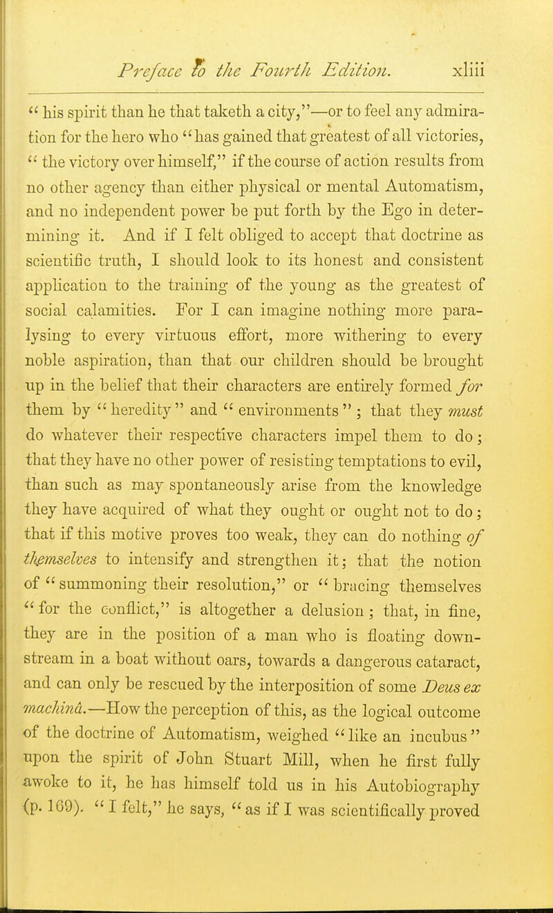  his spirit than he that taketh a city,—or to feel any admira- tion for the hero who has gained that greatest of all victories,  the victory over himself, if the course of action results from no other agency than either physical or mental Automatism, and no independent power be put forth by the Ego in deter- mining it. And if I felt obliged to accept that doctrine as scientific truth, I should look to its honest and consistent application to the training of the young as the greatest of social calamities. For I can imagine nothing more para- lysing to every virtuous effort, more withering to every noble aspiration, than that our children should be brought up in the belief that their characters are entirely formed for them by heredity and  environments ; that they must do whatever their respective characters impel them to do; that they have no other power of resisting temptations to evil, than such as may spontaneously arise from the knowledge they have acquired of what they ought or ought not to do; that if this motive proves too weak, they can do nothing of themselves to intensify and strengthen it; that the notion of  summoning their resolution, or  bracing themselves  for the conflict, is altogether a delusion; that, in fine, they are in the position of a man who is floating down- stream in a boat without oars, towards a dangerous cataract, and can only be rescued by the interposition of some Deus ex machind— How the perception of this, as the logical outcome of the doctrine of Automatism, weighed  like an incubus  upon the spirit of John Stuart Mill, when he first fully awoke to it, he has himself told us in his Autobiography {p. 169).  I felt, he says,  as if I was scientifically proved