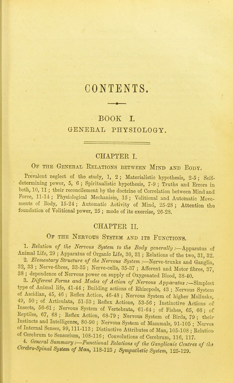 CONTENTS. BOOK I. GENEEAL PHYSIOLOGY. CHAPTEE I. Op the General Eelations between Mind and Body. Prevalent neglect of the study, 1, 2 ; Materialistic hypothesis, 2-5; Self- determining power, 5, 6 ; Spiritualistic hypothesis, 7-9 ; Truths and Errors in both, 10, 11; their reconcilement by the doctrine of Correlation between Mind and Force, 11-14 ; Physiological Mechanism, 15; Volitional and Automatic Move- ments of Body, 15-24 ; Automatic Activity of Mind, 25-28 ; Attention the foundation of Volitional power, 25 ; mode of its exercise, 26-28. CHAPTEE II. Op the Nervous System and its Functions. 1. Relation of the Nervous System to the Body generally .-—Apparatus of Animal Life, 29 ; Apparatus of Organic Life, 30, 31; Eelations of the two, 31, 32. 2. Elementary Structure of the Nervous System /—Nerve-trunks and Ganglia, 32, 33 ; Nerve-fibres, 33-35 ; Nerve-cells, 35-37 ; Afferent and Motor fibres,^?' 38 ; dependence of Nervous power on supply of Oxygenated Blood, 38-40. 3. Different Forms and Modes of Action of Nervous Apparatus .-—Simplest type of Animal life, 41-44 ; Building actions of Rhizopods, 43 ; Nervous System of Ascidian, 45, 46 ; Eeflex Action, 46-48 ; Nervous System of higher MoUusks, 49, 50 ; of Articulata, 51-53 ; Eeflex Actions, 53-56 ; Instinctive Actions .of Insects, 56-61; Nervous System of Vertebrata, 61-64 ; of Fishes, 65, 66; of Eeptiles, 67, 68 ; Eeflex Action, 68-79 ; Nervous System of Birds, 79 ; their Instincts and Intelligence, 80-90 ; Nervous System of Mammals, 91-105 ; Nerves of Internal Senses, 99,111-113; Distinctive Attributes of Man, 105-108 ; Relation of Cerebrum to Sensorium, 108-116; Convolutions of Cerebrum, 116, 117. 4 General Summary .-—Functional Eelations of the Ganglionic Centres of the Cerebrospinal System of Man, 118-125; Sympathetic System, 125-129.