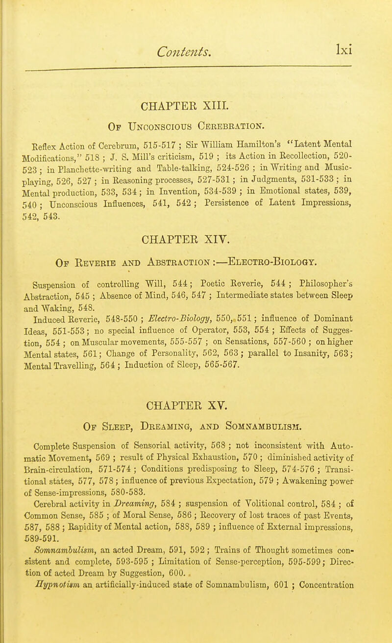 CHAPTER XIII. Op Unconscious Cerebration. Keflex Action of Cerebrum, 515-517 ; Sir William Hamilton's Latent Mental Modifications, 518 ; J. S. Mill's criticism, 519 ; its Action in Recollection, 520- 523 ; in Plancbette-writing and Table-talking, 524-526 ; in Writing and Music- playing, 526, 527 ; in Reasoning processes, 527-531; in Judgments, 531-533 ; in Mental production, 533, 534; in Invention, 534-539 ; in Emotional states, 539, 540; Unconscious Influences, 541, 542; Persistence of Latent Impressions, 542, 543. CHAPTER XIV. Op Reverie and Abstraction:—Electro-Biology. Suspension of controlling Will, 544; Poetic Reverie, 544 ; Philosopher's Abstraction, 545 ; Absence of Mind, 546, 547 ; Intermediate states between Sleep and Waking, 548. Induced Reverie, 548-550 ; Electro-Biology, 550, 551 ; influence of Dominant Ideas, 551-553; no special influence of Operator, 553, 554 ; Effects of Sugges- tion, 554 ; on Muscular movements, 555-557 ; on Sensations, 557-560 ; on higher Mental states, 561; Change of Personality, 562, 563 ; parallel to Insanity, 563; Mental Travelling, 564 ; Induction of Sleep, 565-567. CHAPTER XV. Op Sleep, Dreaming, and Somnambulism. Complete Suspension of Sensorial activity, 568 ; not inconsistent -with Auto- matic Movement, 569 ; result of Physical Exbaustion, 570 ; diminisbed activity of Brain-circulation, 571-574 ; Conditions predisposing to Sleep, 574-576 ; Transi- tional states, 577, 578; influence of previous Expectation, 579 ; Awakening power of Sense-impressions, 580-583. Cerebral activity in Dreaming, 584 ; suspension of Volitional control, 584 ; of Common Sense, 585 ; of Moral Sense, 586 ; Recovery of lost traces of past Events, 587, 588 ; Rapidity of Mental action, 588, 589 ; influence of External impressions, 589-591. Somnambulism, an acted Dream, 591, 592 ; Trains of Thought sometimes con- sistent and complete, 593-595 ; Limitation of Sense-perception, 595-599; Direc- tion of acted Dream by Suggestion, 600. . Hypnotism an artificially-induced state of Somnambulism, 601 ; Concentration