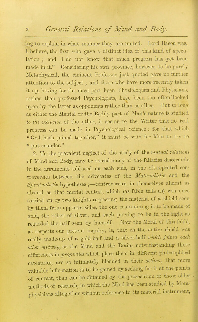 ing to explain in what manner they are united. Lord Bacon was, I believe, the first who gave a distinct idea of this kind of specu- lation ; and I do not know that much progress has yet been made in it. Considering his own province, however, to be purely Metaphysical, the eminent Professor just quoted gave no further attention to the subject; and those who have more recently taken it up, having for the most part been Physiologists and Physicians, rather than professed Psychologists, have been too often looked upon by the latter as opponents rather than as allies. But so long as either the Mental or the Bodily part of Man's nature is studied to the exclusion of the other, it seems to the Writer that no real progress can be made in Psychological Science; for that which God hath joined together, it must be vain for Man to try to u put asunder. 2. To the prevalent neglect of the study of the mutual relatiom of Mind and Body, may be traced many of the fallacies discernible in the arguments adduced on each side, in the oft-repeated con- troversies between the advocates of the Materialistic and the Spiritualistic hypothesescontroversies in themselves almost as absurd as that mortal contest, which (as fable tells us) was once carried on by two knights respecting the material of a shield seen by them from opposite sides, the one maintaining it to be made of gold, the other of silver, and each proving to be in the right as regarded the half seen by himself. Now the Moral of this fable, as respects our present inquiry, is, that as the entire shield was really made-up of a gold-half and a silver-half which joined each other midway, so the Mind and the Brain, notwithstanding those differences in properties which place them in different philosophical categories, are so intimately blended in their actions, that more valuable information is to be gained by seeking for it at the points of contact, than can be obtained by the prosecution of those older methods of research, in which the Mind has been studied by Meta- physicians altogether without reference to its material instrument,
