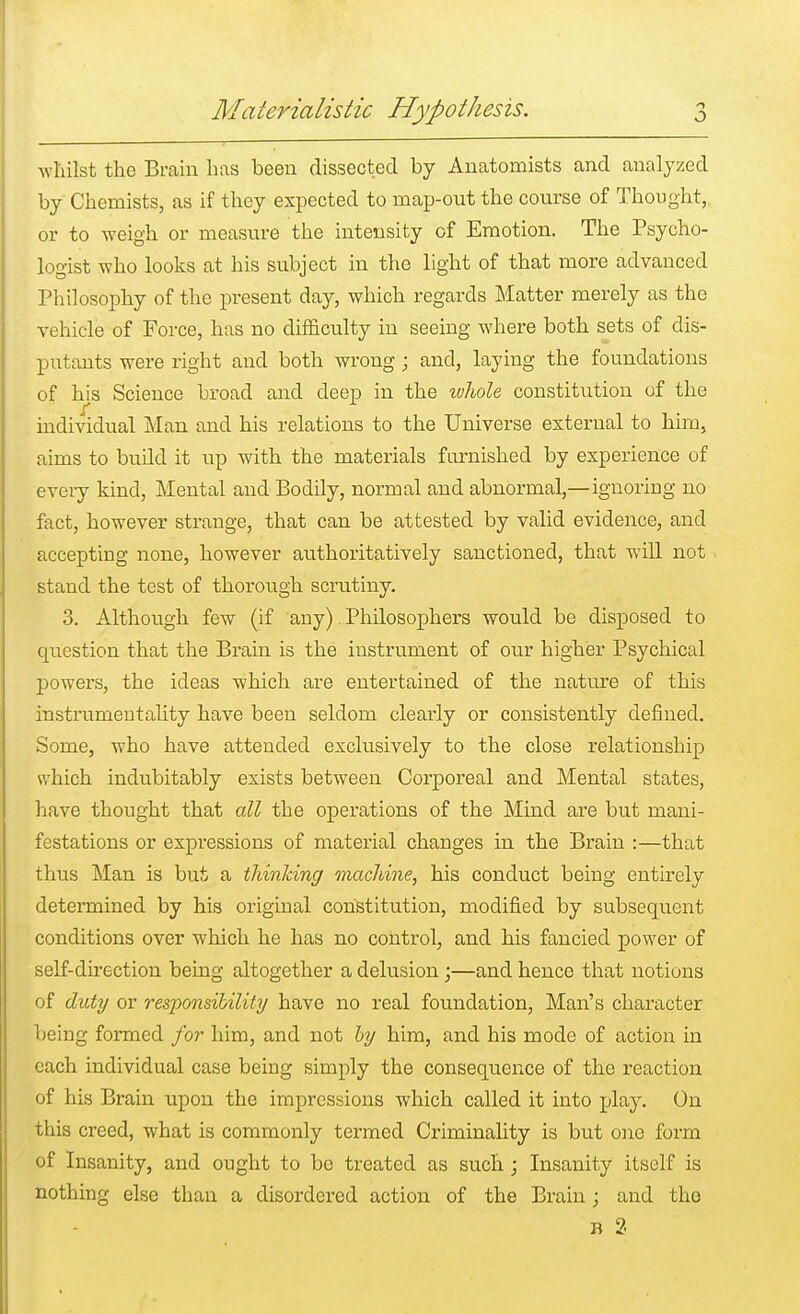 whilst the Brain has been dissected by Anatomists and analyzed by Chemists, as if they expected to map-out the course of Thought, or to weigh or measure the intensity of Emotion. The Psycho- logist who looks at his subject in the light of that more advanced Philosophy of the present day, which regards Matter merely as the vehicle of Force, has no difficulty in seeing wdiere both sets of dis- putants were right and both wrong; and, laying the foundations of his Science broad and deep in the luhole constitution of the individual Man and his relations to the Universe external to him, aims to build it up with the materials furnished by experience of every kind, Mental and Bodily, normal and abnormal,—ignoring no fact, however strange, that can be attested by valid evidence, and accepting none, however authoritatively sanctioned, that will not stand the test of thorough scrutiny. 3. Although few (if any) Philosophers would be disposed to question that the Brain is the instrument of our higher Psychical powers, the ideas which are entertained of the nature of this instrumentality have been seldom clearly or consistently defined. Some, who have attended exclusively to the close relationship which indubitably exists between Corporeal and Mental states, have thought that all the operations of the Mind are but mani- festations or expressions of material changes in the Brain :—that thus Man is but a thinking machine, his conduct being entirely determined by his original constitution, modified by subsequent conditions over which he has no control, and his fancied power of self-direction being altogether a delusion;—and hence that notions of duty or responsibility have no real foundation, Man's character being formed for him, and not by him, and his mode of action in each individual case being simply the consequence of the reaction of his Brain upon the impressions which called it into play. On this creed, what is commonly termed Criminality is but one form of Insanity, and ought to be treated as such ; Insanity itself is nothing else than a disordered action of the Brain; and the b 2