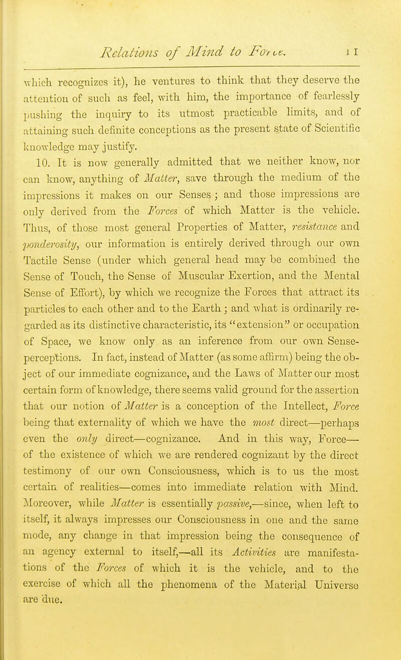 Relations of Mind to Fo-ruc. which recognizes it), he ventures to think that they deserve the attention of such as feel, with him, the importance of fearlessly pushing the inquiry to its utmost practicable limits, and of attaining such definite conceptions as the present state of Scientific knowledge may justify. 10. It is now generally admitted that we neither know, nor can know, anything of Matter, save through the medium of the impressions it makes on our Senses ; and those impressions are only derived from the Forces of which Matter is the vehicle. Thus, of those most general Properties of Matter, resistance and ponderosity, our information is entirely derived through our own Tactile Sense (under which general head may be combined the Sense of Touch, the Sense of Muscular Exertion, and the Mental Sense of Effort), by which we recognize the Forces that attract its particles to each other and to the Earth; and what is ordinarily re- garded as its distinctive characteristic, its extension or occupation of Space, we know only as an inference from our own Sense- perceptions. In fact, instead of Matter (as some affirm) being the ob- ject of our immediate cognizance, and the Laws of Matter our most certain form of knowledge, there seems valid ground for the assertion that our notion of Matter is a conception of the Intellect, Force being that externality of which we have the most direct—perhaps even the only direct—cognizance. And in this way, Force— of the existence of which we are rendered cognizant by the direct testimony of our own Consciousness, which is to us the most certain of realities—comes into immediate relation with Mind. Moreover, while Matter is essentially passive,—since, when left to itself, it always impresses our Consciousness in one and the same mode, any change in that impression being the consequence of an agency external to itself,—all its Activities are manifesta- tions of the Forces of which it is the vehicle, and to the exercise of which all the phenomena of the Material Universe are due.