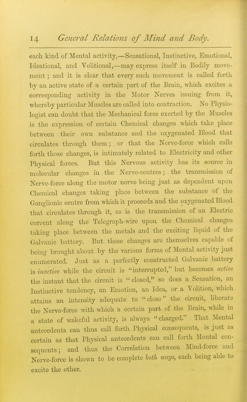 each kind of Mental activity,—Sensational, Instinctive, Emotional. Ideational, and Volitional,—may express itself in Bodily move- ment ; and it is clear that eveiy such movement is called forth by an active state of a certain part of the Brain, which excites a corresponding activity in the Motor Nerves issuing from it, whereby particular Muscles are called into contraction. No Physio- logist can doubt that the Mechanical force exerted by the Muscles is the expression of certain Chemical changes which take place between their own substance and the oxygenated Blood that circulates through them; or that the Nerve-force which calls forth those changes, is intimately related to Electricity and other Physical forces. But this Nervous activity has its source in molecular changes in the Nerve-centres; the transmission of Nerve-force along the motor nerve being just as dependent upon Chemical changes taking place between the substance of the Ganglionic centre from which it proceeds and the oxygenated Blood that circulates through it, as is the transmission of an Electric current along the Telegraph-wire upon the Chemical changes taking place between the metals and the exciting liquid of the Galvanic battery. But these changes are themselves capable of being brought about by the various forms of Mental activity just enumerated. Just as a perfectly constructed Galvanic battery is inactive while the circuit is interrupted, but becomes active the instant that the circuit is  closed, so does a Sensation, an Instinctive tendency, an Emotion, an Idea, or a Volition, which attains an intensity adequate to close the circuit, liberate the Nerve-force with which a certain part of the Brain, while in a state of wakeful activity, is always charged. That Mental antecedents can thus call forth Physical consequents, is just as certain as that Physical antecedents can call forth Mental con- sequents; and thus the Correlation between Mind-force and Nerve-force is shown to be complete both ways, each being able to excite the other.