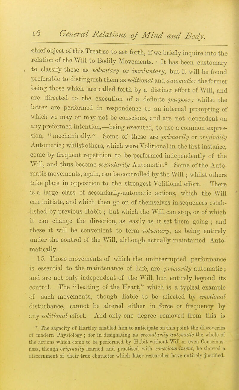 chief object of this Treatise to set forth, if we briefly inquire into the relation of the Will to Bodily Movements. ■ It has been customary , to classify these as voluntary or involuntary, but it will be found preferable to distinguish them as volitional and automatic: the former being those which are called forth by a distinct effort of Will, and are directed to the execution of a definite purpose; whilst the latter are performed in respondence to an internal prompting of which we may or may not be conscious, and are not dependent on any preformed intention,—being executed, to use a common expres- sion, mechanically. Some of these are primarily or originally Automatic; whilst others, which were Volitional in the first instance, come by frequent repetition to be performed independently of the Will, and thus become secondarily Automatic* Some of the Auto- matic movements, again, can be controlled by the Will; whilst others take place in opposition to the strongest Volitional effort. There is a large class of secondarily-automatic actions, -which the Will can initiate, and which then go on of themselves in sequences estab- lished by previous Habit; but which the Will can stop, or of which it can change the direction, as easily as it set them going ; and these it will be convenient to term voluntary, as being entirely under the control of the Will, although actually maintained Auto- matically. 15. Those movements of which the uninterrupted performance is essential to the maintenance of Life, are 2^>rima?'ily automatic; and are not only independent of the Will, but entirely beyond its control. The  beating of the Heart, which is a typical example of such movements, though liable to be affected by emotional disturbance, cannot be altered either in force or frequency by any volitional effort. And only one degree removed from this is * The sagacity of Hartley enabled him to anticipate on this point the discoveries cf modern Physiology ; for in designating as secondarily automatic the whole of the actions which come to be performed by Habit without Will or even Conscious- ness, though oriyinalhj learned and practised with conscious intent, he showed a discernment of their true character which later researches have entirely justified.