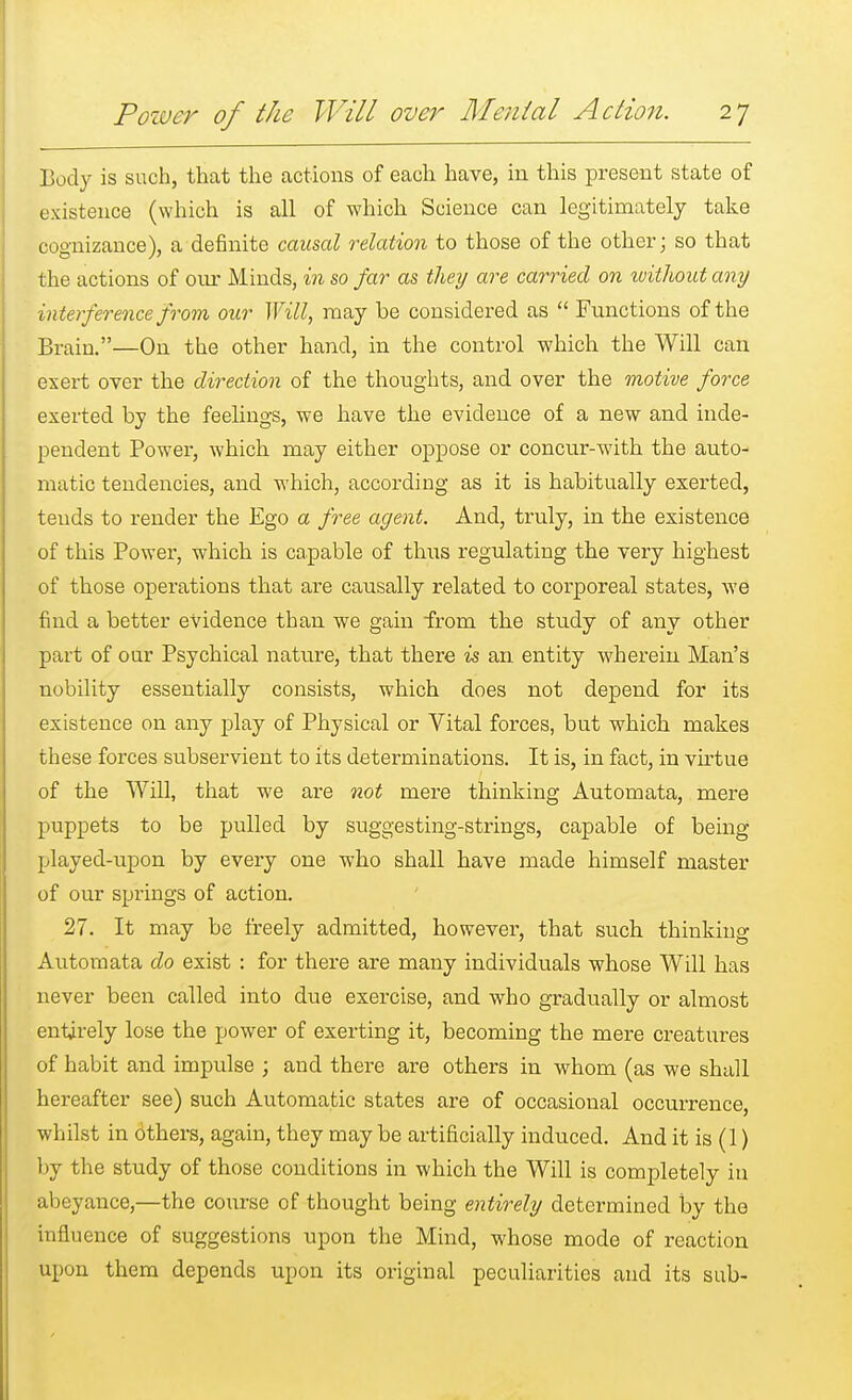 Body is such, that the actions of each have, in this present state of existence (which is all of which Science can legitimately take cognizance), a definite causal relation to those of the other; so that the actions of our Minds, in so far as they are carried on without any interference from our Will, may be considered as  Functions of the Brain.—On the other hand, in the control which the Will can exert over the direction of the thoughts, and over the motive force exerted by the feelings, we have the evidence of a new and inde- pendent Power, which may either oppose or concur-with the auto- matic tendencies, and which, according as it is habitually exerted, tends to render the Ego a free agent. And, truly, in the existence of this Power, which is capable of thus regulating the very highest of those operations that are causally related to corporeal states, we find a better evidence than we gain from the study of any other part of our Psychical nature, that there is an entity wherein Man's nobility essentially consists, which does not depend for its existence on any play of Physical or Vital forces, but which makes these forces subservient to its determinations. It is, in fact, in virtue of the Will, that we are not mere thinking Automata, mere puppets to be pulled by suggesting-strings, capable of being played-upon by every one who shall have made himself master of our springs of action. 27. It may be freely admitted, however, that such thinking Automata do exist : for there are many individuals whose Will has never been called into due exercise, and who gradually or almost entirely lose the power of exerting it, becoming the mere creatures of habit and impulse ; and there are others in whom (as we shall hereafter see) such Automatic states are of occasional occurrence, whilst in others, again, they may be artificially induced. And it is (1) by the study of those conditions in which the Will is completely in abeyance,—the co\u-se of thought being entirely determined by the influence of suggestions upon the Mind, whose mode of reaction upon them depends upon its original peculiarities and its sub-