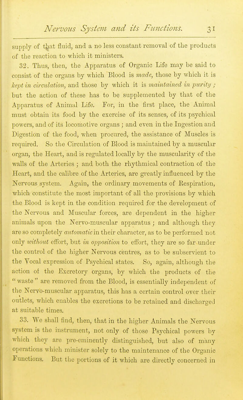 supply of that fluid, and a no less constant removal of the products of the reaction to which it ministers. 32. Thus, then, the Apparatus of Organic Life may be said to consist of the organs by which Blood is made, those by which it is kept in circulation, and those by which it is maintained in purity ; but the action of these has to be supplemented by that of the Apparatus of Animal Life. Fm*, in the first place, the Animal must obtain its food by the exercise of its senses, of its psychical powers, and of its locomotive organs ; and even in the Ingestion and Digestion of the food, when procured, the assistance of Muscles is required. So the Circulation of Blood is maintained by a muscular organ, the Heart, and is regulated locally by the muscularity of the walls of the Arteries ; and both the rhythmical contraction of the Heart, and the calibre of the Arteries, are greatly influenced by the Nervous system. Again, the ordinary movements of Respiration, which constitute the most important of all the provisions by which the Blood is kept in the condition required for the development of the Nervous and Muscular forces, are dependent in the higher animals upon the Nervo-muscular apparatus ; and although they are so completely automatic in their character, as to be performed not only without effort, but in opposition to effort, they are so far under the control of the higher Nervous centres, as to be subservient to the Vocal expression of Psychical states. So, again, although the action ot the Excretory organs, by which the products of the  waste  are removed from the Blood, is essentially independent of the Nervo-muscular apparatus, this has a certain control over their outlets, which enables the excretions to be retained and dischorged at suitable times. 33. We shall find, then, that in the higher Animals the Nervous system is the instrument, not only of those Psychical powers by which they are pre-eminently distinguished, but also of many operations which minister solely to the maintenance of the Organic Functions. But the portions of it which are directly concerned in