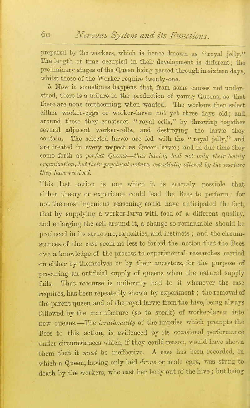 prepared by the workers, which is hence known as royal jelly. The length of time occupied in their development is different; the preliminary stages of the Queen being passed through in sixteen days, whilst those of the Worker require twenty-one. b. Now it sometimes happens that, from some causes not under- stood, there is a failure in the production of young Queens, so that there are none forthcoming when wanted. The workers then select either worker-eggs or worker-larvco not yet three days old; and around these they construct  royal cells, by throwing together several adjacent worker-cells, and destroying tho larvce they contain. The selected larvse are fed with the royal jelly, and are treated in every respect as Queen-larvse; and in due time they come forth as perfect Queens—thus having had not only their bodily organization, but their psychical nature, essentially altered by the nurture they have received. This last action is one which it is scarcely possible that either theory or experience could lead the Bees to perform : for not the most ingenious reasoning could have anticipated the fact, that by supplying a worker-larva with food of a different quality, and enlarging the cell around it, a change so remarkable should be produced in its structure, capacities, and instincts ; and the circum- stances of the case seem no less to forbid the notion that the Bees owe a knowledge of the process to experimental researches carried ■on either by themselves or by their ancestors, for the purpose of procuring an artificial supply of queens when the natural supply fails. That recourse is uniformly had to it whenever the case requires, has been repeatedly shown by experiment; the removal of the parent-queen and of the royal larvse from the hive, being always followed by the manufacture (so to speak) of worker-larvoe into new queens.—The irrationality of the impulse which prompts the Bees to this action, is evidenced by its occasional performance Tinder circumstances which, if they could reason, would have shown them that it must be ineffective. A case has been recorded, in which a Queen, having only laid drone or male eggs, was stung to death by the workers, who cast her body out of the hive; but being