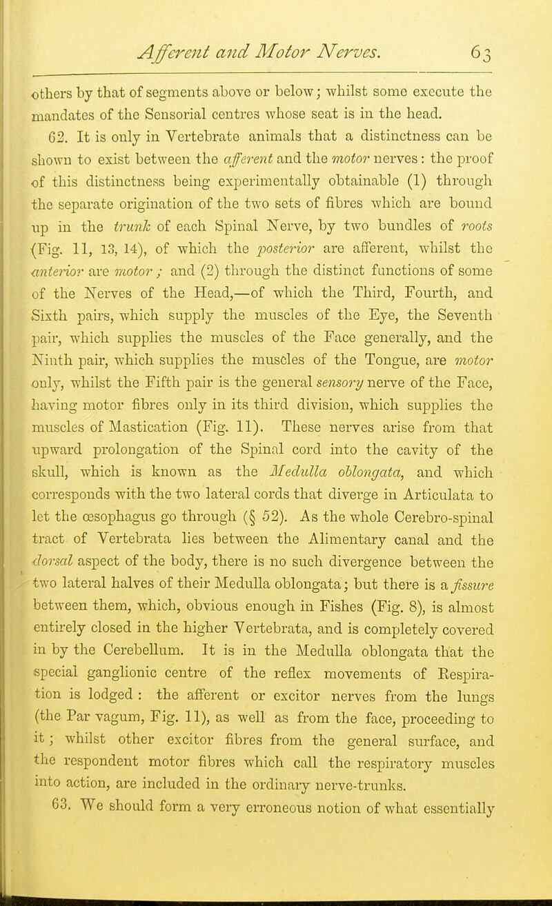 others by that of segments above or below; whilst some execute the mandates of the Sensorial centres whose seat is in the head. 62. It is only in Vertebrate animals that a distinctness can be shown to exist between the afferent and the motor nerves: the proof of this distinctness being experimentally obtainable (1) through the separate origination of the two sets of fibres which are bound up in the trunk of each Spinal Nerve, by two bundles of roots (Fig. 11, 13, 14), of which the posterior are afferent, whilst the anterior are motor ; and (2) through the distinct functions of some of the Nerves of the Head,—of which the Third, Fourth, and Sixth pairs, which supply the muscles of the Eye, the Seventh pair, which supplies the muscles of the Face generally, and the Ninth pair, which supplies the muscles of the Tongue, are motor only, whilst the Fifth pair is the general sensory nerve of the Face, having motor fibres only in its third division, which supplies the muscles of Mastication (Fig. 11). These nerves arise from that upward prolongation of the Spinal cord into the cavity of the skull, which is known as the Medulla oblongata, and which corresponds with the two lateral cords that diverge in Articulata to let the oesophagus go through (§ 52). As the whole Cerebro-spinal tract of Vertebrata lies between the Alimentary canal and the dorsal aspect of the body, there is no such divergence between the two lateral halves of their Medulla oblongata; but there is a fissure between them, which, obvious enough in Fishes (Fig. 8), is almost entirely closed in the higher Vertebrata, and is completely covered in by the Cerebellum. It is in the Medulla oblongata that the special ganglionic centre of the reflex movements of Eespira- tion is lodged : the afferent or excitor nerves from the lungs (the Par vagum, Fig. 11), as well as from the face, proceeding to it; whilst other excitor fibres from the general surface, and the respondent motor fibres which call the respiratory muscles into action, are included in the ordinary nerve-trunks. 63. We should form a very erroneous notion of what essentially