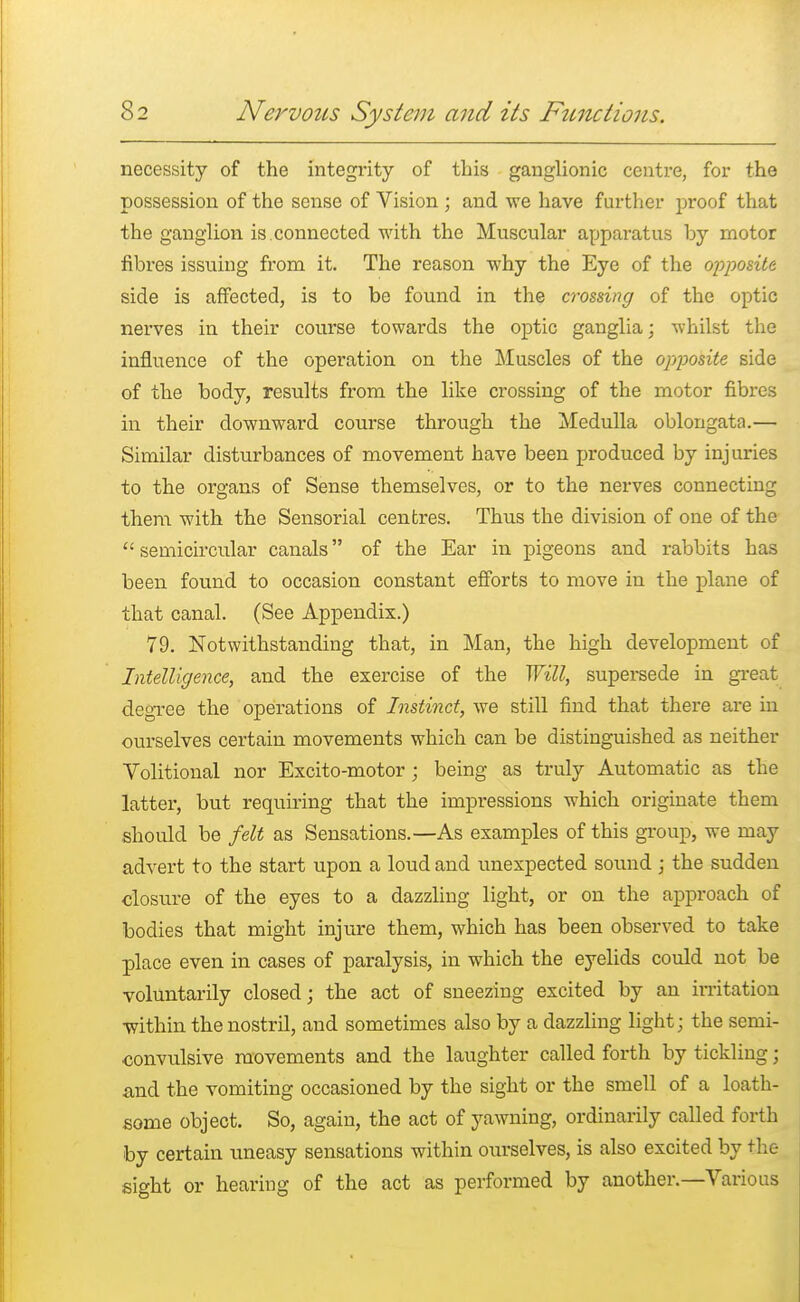 necessity of the integrity of this ganglionic centre, for the possession of the sense of Vision ; and we have further proof that the ganglion is.connected with the Muscular apparatus by motor fibres issuing from it. The reason why the Eye of the opposite side is affected, is to be found in the crossing of the optic nerves in their course towards the optic ganglia; whilst the influence of the operation on the Muscles of the opposite side of the body, results from the like crossing of the motor fibres in their downward course through the Medulla oblongata.— Similar disturbances of movement have been produced by injuries to the organs of Sense themselves, or to the nerves connecting them with the Sensorial centres. Thus the division of one of the  semicircular canals of the Ear in pigeons and rabbits has been found to occasion constant efforts to move in the plane of that canal. (See Appendix.) 79. Notwithstanding that, in Man, the high development of Intelligence, and the exercise of the Will, supersede in great degree the operations of Instinct, we still find that there are in ourselves certain movements which can be distinguished as neither Volitional nor Excito-motor; being as truly Automatic as the latter, but requiring that the impressions which originate them should be felt as Sensations.—As examples of this group, we may advert to the start upon a loud and unexpected sound ; the sudden closure of the eyes to a dazzling light, or on the approach of bodies that might injure them, which has been observed to take place even in cases of paralysis, in which the eyelids could not be voluntarily closed; the act of sneezing excited by an irritation within the nostril, and sometimes also by a dazzling light; the semi- convulsive movements and the laughter called forth by tickling; and the vomiting occasioned by the sight or the smell of a loath- some object. So, again, the act of yawning, ordinarily called forth by certain uneasy sensations within ourselves, is also excited by the sight or hearing of the act as performed by another.—Various