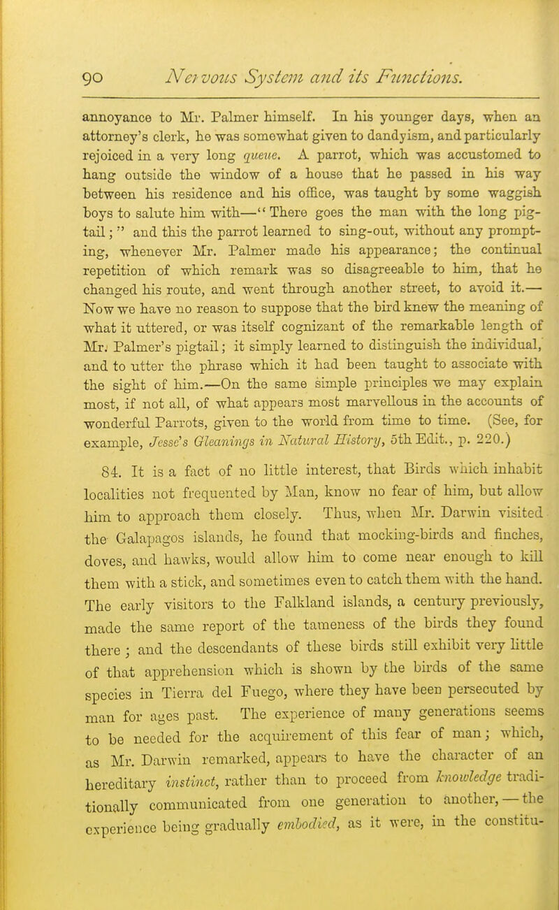 annoyance to Mr. Palmer himself. In his younger days, when an attorney's clerk, he was somowhat given to dandyism, and particularly rejoiced in a very long queue. A parrot, which was accustomed to hang outside the window of a house that he passed in his way between his residence and his office, was taught by some waggish boys to salute him with— There goes the man with the long pig- tail ;  and this the parrot learned to sing-out, without any prompt- ing, whenever Mr. Palmer made his appearance; the continual repetition of which remark was so disagreeable to him, that he changed his route, and went through another street, to avoid it.— Now we have no reason to suppose that the bird knew the meaning of what it uttered, or was itself cognizant of the remarkable length of Mr: Palmer's pigtail; it simply learned to distinguish the individual, and to utter the phrase which it had been taught to associate with the sight of him.—On the same simple principles we may explain most, if not all, of what appears most marvellous in the accounts of wonderful Parrots, given to the world from time to time. (See, for example, Jesse's Gleanings in Natural History, 5th Edit., p. 220.) 84. It is a fact of no little interest, that Birds -which inhabit localities not frequented by Man, know no fear of him, but allow him to approach them closely. Thus, when Mr. Darwin visited the Galapagos islands, he found that mocking-birds and finches, doves, and hawks, would allow him to come near enough to kill them with a stick, and sometimes even to catch them with the hand. The early visitors to the Falkland islands, a century previously, made the same report of the tameness of the birds they found there ; and the descendants of these birds still exhibit very little of that apprehension which is shown by the birds of the same species in Tierra del Fuego, where they have been persecuted by man for ages past. The experience of many generations seems to be needed for the acquirement of this fear of man j which, as Mr. Darwin remarked, appears to have the character of an hereditary instinct, rather than to proceed from knowledge tradi- tionally communicated from one generation to another, —the experience being gradually embodied, as it were, in the constitu-