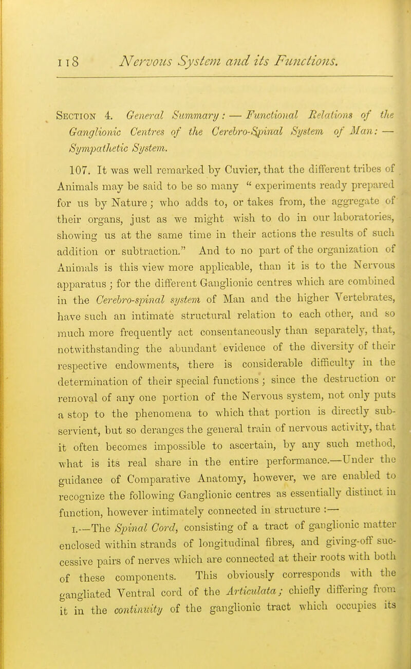 Section 4. General Summary: — Functional Relations of the Ganglionic Centres of the Cereuro-Spinal System of Man: — Sympathetic System. 107. It was well remarked by Cuvier, that the different tribes of Animals may be said to be so many  experiments ready prepared for ns by Nature; who adds to, or takes from, the aggregate of their organs, just as we might wish to do in our laboratories, showing us at the same time in their actions the results of such addition or subtraction. And to no part of the organization of Animals is this view more applicable, than it is to the Nervous apparatus ; for the different Ganglionic centres which are combined in the Cerebrospinal system of Man and the higher Vertebrates, have such an intimate structural relation to each other, and so much more frequently act consentaneously than separately, that, notwithstanding the abundant evidence of the diversity of their respective endowments, there is considerable difficulty in the determination of their special functions ; since the destruction or removal of any one portion of the Nervous system, not only puts a stop to the phenomena to which that portion is directly sub- servient, but so deranges the general train of nervous activity, that it often becomes impossible to ascertain, by any such method, what is its real share in the entire performance.—Under the guidance of Comparative Anatomy, however, we are enabled to recognize the following Ganglionic centres as essentially distinct in function, however intimately connected in structure :— I.—The Spinal Cord, consisting of a tract of ganglionic matter enclosed within strands of longitudinal fibres, and giving-off suc- cessive pairs of nerves which are connected at their roots with both of these components. This obviously corresponds with the gangliated Ventral cord of the Articulata; chiefly differing from it in the continuity of the ganglionic tract which occupies its