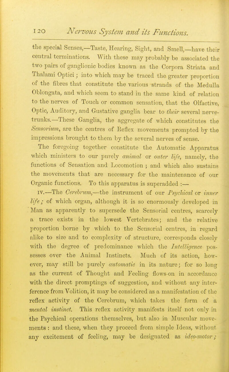 the special Senses,—Taste, Hearing, Sight, and Smell,—have their central terminations. With these may probably be associated the two pairs of ganglionic bodies known as the Corpora Striata and Thalami Optici; into which may be traced the greater proportion of the fibres that constitute the various strands of the Medulla Oblongata, and which seem to stand in the same kind of relation to the nerves of Touch or common sensation, that the Olfactive, Optic, Auditory, and Gustative ganglia bear to their several nerve- trunks.—These Ganglia, the aggregate of which constitutes the Sensorium, are the centres of Reflex movements prompted by the impressions brought to them by the several nerves of sense. The foregoing together constitute the Automatic Apparatus which ministers to our purely animal or outer life, namely, the functions of Sensation and Locomotion ; and which also sustains the movements that are necessary for the maintenance of our Organic functions. To this apparatus is superadded :— iv.—The Cerebrum,—the instrument of our Psychical or inner life; of which organ, although it is so enormously developed in Man as apparently to supersede the Sensorial centres, scarcely a trace exists in the lowest Vertebrates; and the relative proportion borne by which to the Sensorial centres, in regard alike to size and to complexity of structure, corresponds closely with the degree of predominance which the Intelligence pos- sesses over the Animal Instincts. Much of its action, how- ever, may still be purely automatic in its nature; for so long as the current of Thought and Feeling flows-on in accordance with the direct promptings of suggestion, and without any inter- ference from Volition, it may be considei'ed as a manifestation of the reflex activity of the Cerebrum, which takes the form of a mental instinct. This reflex activity manifests itself not only in the Psychical operations themselves, but also in Muscular move- ments : and these, when they proceed from simple Ideas, without any excitement of feeling, may be designated as ideo-moior;