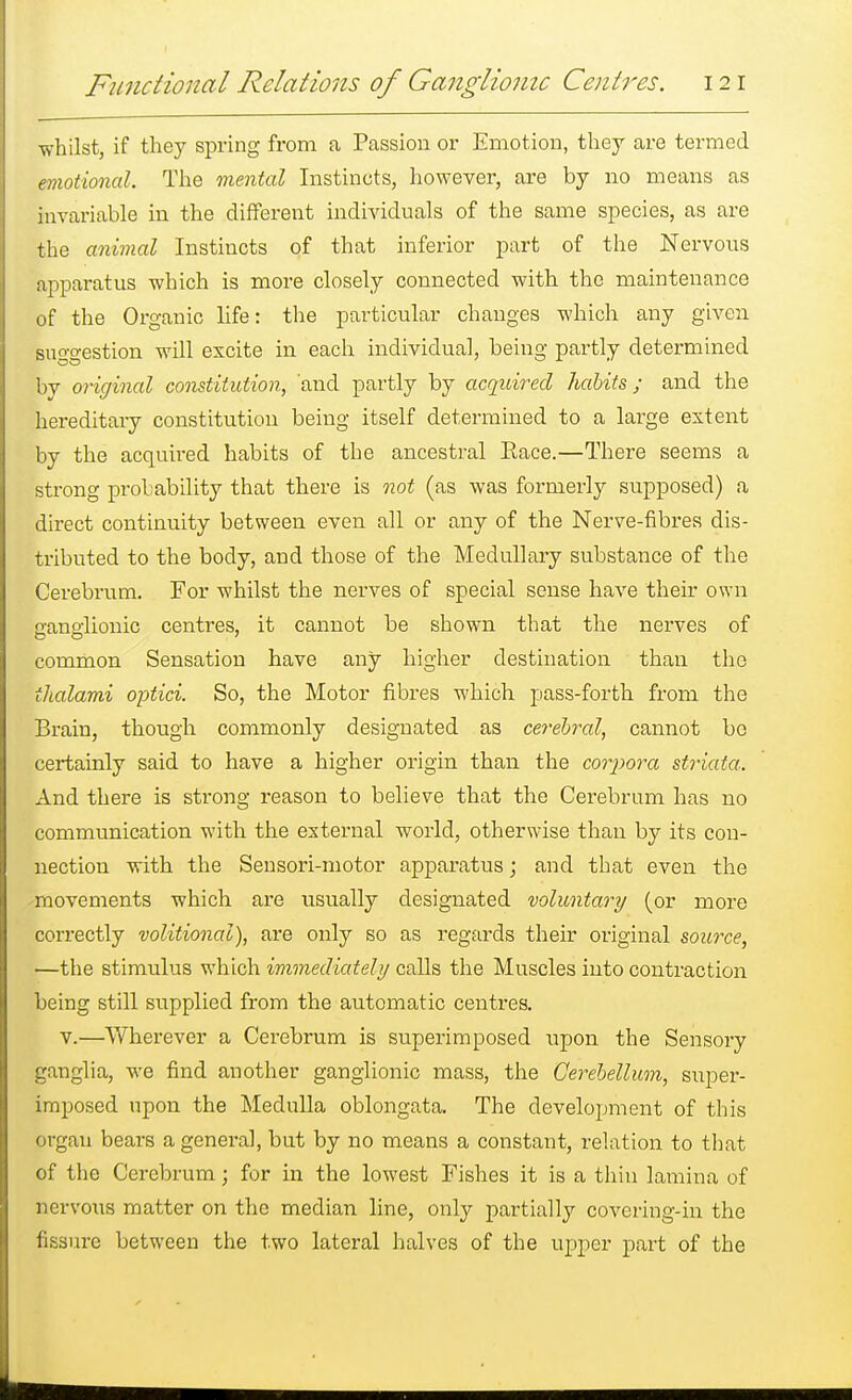 whilst, if they spring from a Passion or Emotion, they are termed emotional. The mental Instincts, however, are by no means as invariable in the different individuals of the same species, as are the animal Instincts of that inferior part of the Nervous apparatus which is more closely connected with the maintenance of the Organic life: the particular changes which any given suggestion will excite in each individual, being partly determined by original constitution, and partly by acquired habits; and the hereditary constitution being itself determined to a large extent by the acquired habits of the ancestral Race.—There seems a strong probability that there is not (as was formerly supposed) a direct continuity between even all or any of the Nerve-fibres dis- tributed to the body, and those of the Medullary substance of the Cerebrum. For whilst the nerves of special sense have their own cano-lionic centres, it cannot be shown that the nerves of common Sensation have any higher destination than the ihalami optici. So, the Motor fibres which pass-forth from the Brain, though commonly designated as cerebral, cannot be certainly said to have a higher origin than the corpora striata. And there is strong reason to believe that the Cerebrum has no communication with the external world, otherwise than by its con- nection with the Sensori-motor apparatus; and that even the movements which are usually designated voluntary (or more correctly volitional), are only so as regards their original source, —the stimulus which immediately calls the Muscles into contraction being still supplied from the automatic centres. v.—Wherever a Cerebrum is superimposed upon the Sensory ganglia, we find another ganglionic mass, the Cerebellum, super- imposed upon the Medulla oblongata. The development of this organ bears a general, but by no means a constant, relation to that of the Cerebrum; for in the lowest Fishes it is a thin lamina of nervous matter on the median line, only partially covering-in the fissure between the two lateral halves of the upper part of the