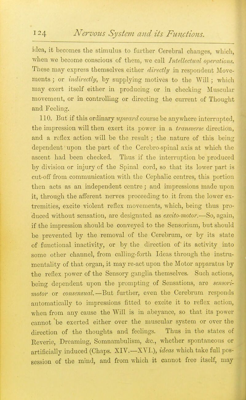 idea, it becomes the stimulus to farther Cerebral changes, which, when we become conscious of them, we call Intellectual operations. These may express themselves either directly in respondent Move- ments j or indirectly, by supplying motives to the Will ; which may exert itself either in producing or in checking Muscular movement, or in controlling or directing the current of Thought and Feeling. 110. But if this ordinary upward course be anywhere interrupted, the impression will then exert its power in a transverse direction, and a reflex action will be the result; the nature of this being dependent upon the part of the Cerebro-spinal axis at which the ascent had been checked. Thus if the interruption be produced by division or injury of the Spinal cord, so that its lower part is cut-off from communication with the Cephalic centres, this portion then acts as an independent centre; and impressions made upon it, through the afferent nerves proceeding to it from the lower ex- tremities, excite violent reflex movements, which, being thus pro- duced without sensation, are designated as excito-motor.—So, again, if the impression should be conveyed to the Sensorium, but should be prevented by the removal of the Cerebrum, or by its state of functional inactivity, or by the direction of its activity into some other channel, from calling-forth Ideas through the instru- mentality of that organ, it may re-act upon the Motor apparatus by the reflex power of the Sensory ganglia themselves. Such actions, being dependent upon the prompting of Sensations, are sensori- motor or consensual.—But further, even the Cerebrum responds automatically to impressions fitted to excite it to reflex action, when from any cause the Will is in abeyance, so that its power cannot 'be exerted either over the muscular system or over the direction of the thoughts and feelings. Thus in the states of Reverie, Dreaming, Somnambulism, &c., whether spontaneous or artificially induced (Chaps. XIV.—XVI.), ideas which take full pos- session of the mind, and from which it cannot free itself, may