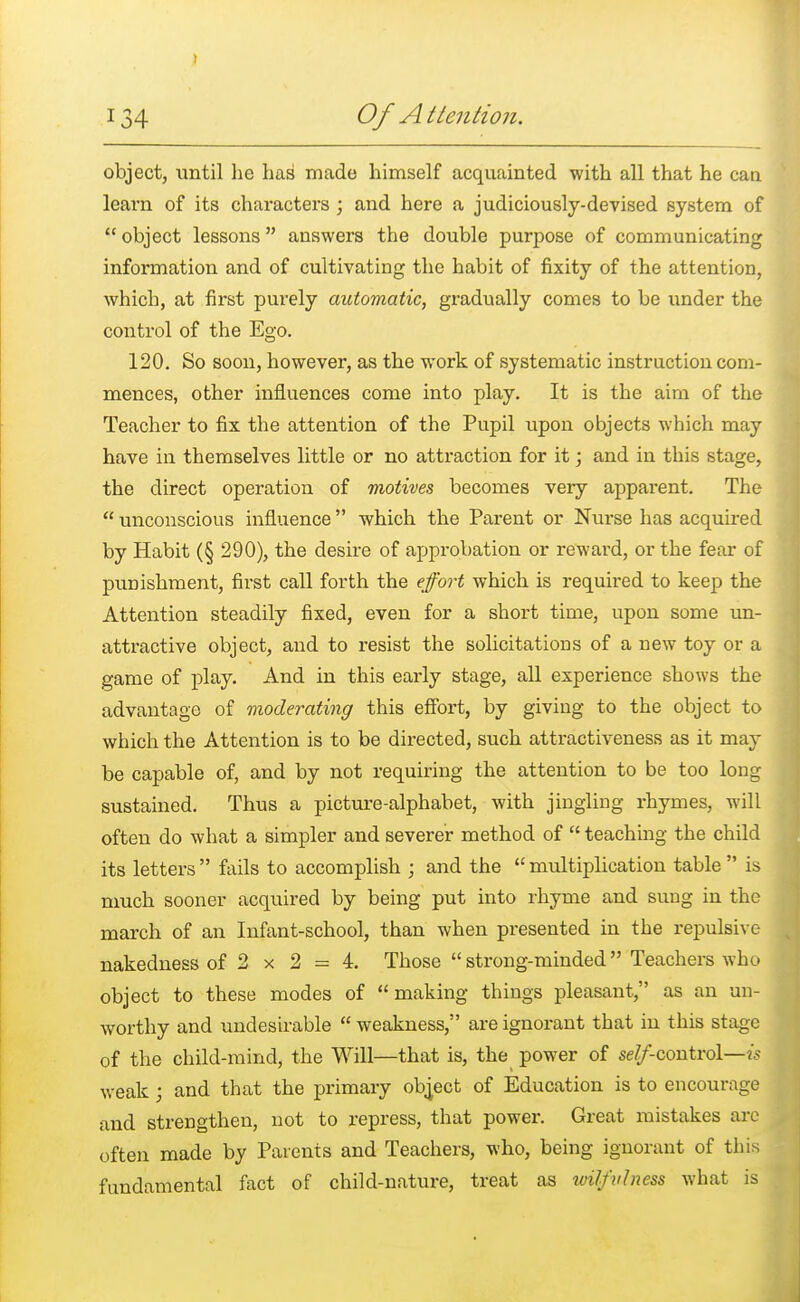 » 134 Of A Mention. object, until he has made himself acquainted with all that he can learn of its characters ; and here a judiciously-devised system of  object lessons  answers the double purpose of communicating information and of cultivating the habit of fixity of the attention, which, at first purely automatic, gradually comes to be under the control of the Ego. 120. So soon, however, as the work of systematic instruction com- mences, other influences come into play. It is the aim of the Teacher to fix the attention of the Pupil upon objects which may have in themselves little or no attraction for it; and in this stage, the direct operation of motives becomes very apparent. The  unconscious influence which the Parent or Nurse has acquired by Habit (§ 290), the desire of approbation or reward, or the fear of punishment, first call forth the effort which is required to keep the Attention steadily fixed, even for a short time, upon some un- attractive object, and to resist the solicitations of a new toy or a game of play. And in this early stage, all experience shows the advantage of moderating this effort, by giving to the object to which the Attention is to be directed, such attractiveness as it may be capable of, and by not requiring the attention to be too long sustained. Thus a picture-alphabet, with jingling rhymes, will often do what a simpler and severer method of  teaching the child its letters  fails to accomplish ; and the  multiplication table  is much sooner acquired by being put into rhyme and sung in the march of an Infant-school, than when presented in the repulsive- nakedness of 2 x 2 = 4. Those  strong-minded Teachers who object to these modes of making things pleasant, as an un- worthy and undesirable  weakness, are ignorant that in this stage of the child-mind, the Will—that is, the power of se^-control—is weak; and that the primary object of Education is to encourage and strengthen, not to repress, that power. Great mistakes are often made by Parents and Teachers, who, being ignorant of this fundamental fact of child-nature, treat as ivilfvlness what is