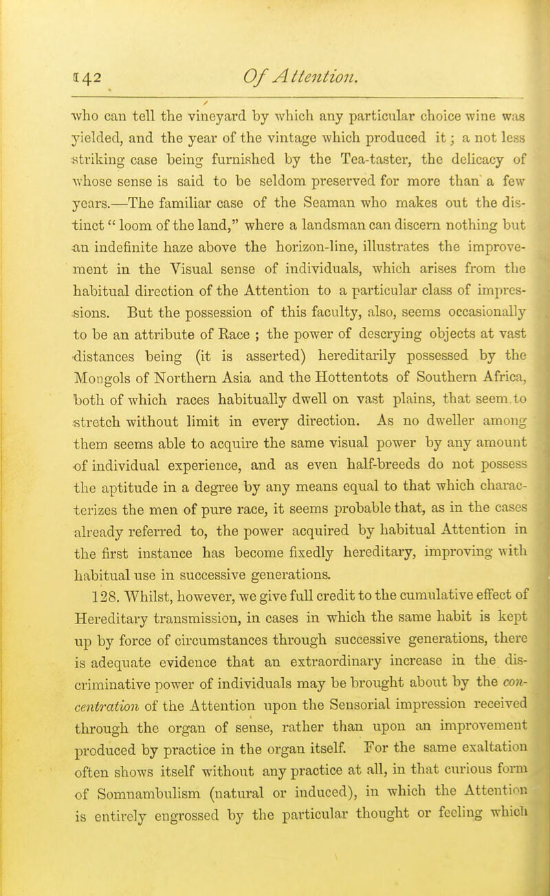 who can tell the vineyard by which any particular choice wine was yielded, and the year of the vintage which produced it; a not less striking case being furnished by the Tea-taster, the delicacy of whose sense is said to be seldom preserved for more than a few years.—The familiar case of the Seaman who makes out the dis- tinct  loom of the land, where a landsman can discern nothing but •an indefinite haze above the horizon-line, illustrates the improve- ment in the Visual sense of individuals, which arises from the habitual direction of the Attention to a particular class of impres- sions. But the possession of this faculty, also, seems occasionally to be an attribute of Race ; the power of descrying objects at vast distances being (it is asserted) hereditarily possessed by the Mongols of Northern Asia and the Hottentots of Southern Africa, both of which races habitually dwell on vast plains, that seem, to stretch without limit in every direction. As no dweller among them seems able to acquire the same visual power by any amount ■of individual experience, and as even half-breeds do not possess the aptitude in a degree by any means equal to that which charac- terizes the men of pure race, it seems probable that, as in the cases already referred to, the power acquired by habitual Attention in the first instance has become fixedly hereditary, improving with habitual use in successive generations. 128. Whilst, however, we give full credit to the cumulative effect of Hereditary transmission, in cases in which the same habit is kept up by force of circumstances through, successive generations, there is adequate evidence that an extraordinary increase in the dis- criminative power of individuals may be brought about by the con- centration of the Attention upon the Sensorial impression received through the organ of sense, rather than upon an improvement produced by practice in the organ itself. For the same exaltation often shows itself without any practice at all, in that curious form of Somnambulism (natural or induced), in which the Attention is entirely engrossed by the particular thought or feeling which