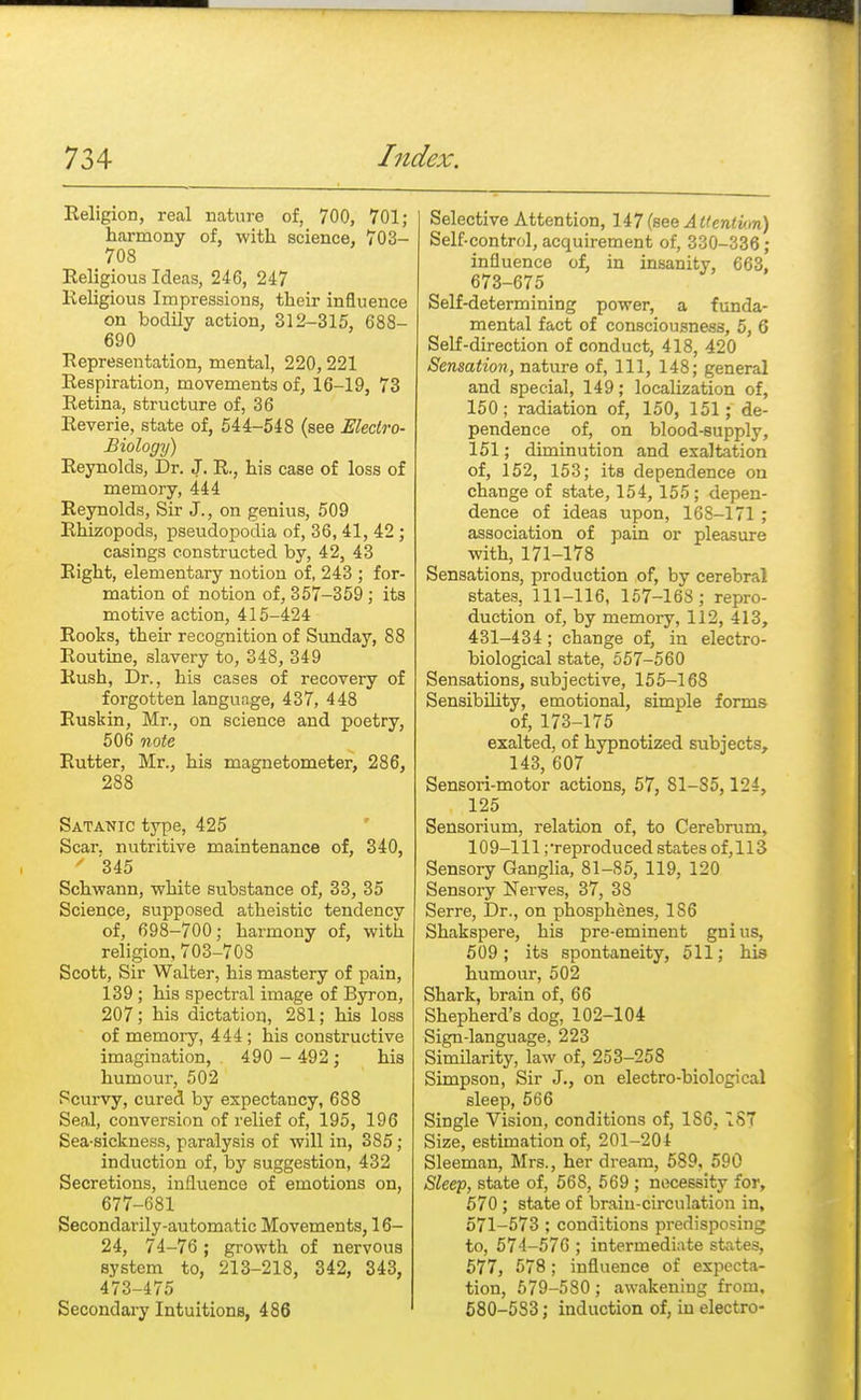 Religion, real nature of, 700, 701; harmony of, with science, 703- 708 Religious Ideas, 246, 247 Religious Impressions, their influence on bodily action, 312-315, 688- 690 Representation, mental, 220,221 Respiration, movements of, 16-19, 73 Retina, structure of, 36 Reverie, state of, 544-548 (see Electro- Biology) Reynolds, Dr. J. R., his case of loss of memory, 444 Reynolds, Sir J., on genius, 509 Rhizopods, pseudopodia of, 36,41, 42 ; casings constructed by, 42, 43 Right, elementary notion of, 243 ; for- mation of notion of, 357-359; its motive action, 415-424 Rooks, their recognition of Sunday, 88 Routine, slavery to, 348, 349 Rush, Dr., his cases of recovery of forgotten language, 437, 448 Ruskin, Mr., on science and poetry, 506 note, Rutter, Mr., his magnetometer, 286, 288 Satanic type, 425 Scar, nutritive maintenance of, 340, ' 345 Schwann, white substance of, 33, 35 Science, supposed atheistic tendency of, 698-700; harmony of, with religion, 703-708 Scott, Sir Walter, his mastery of pain, 139 ; his spectral image of Byron, 207; his dictation, 281; his loss of memory, 444 ; his constructive imagination, 490 - 492; his humour, 502 Scurvy, cured by expectancy, 688 Seal, conversion of relief of, 195, 196 Sea-sickness, paralysis of will in, 3S5 ; induction of, by suggestion, 432 Secretions, influence of emotions on, 677-681 Secondarily-automatic Movements, 16- 24, 74-76 ; growth of nervous system to, 213-218, 342, 343, 473-475 Secondary Intuitions, 486 Selective Attention, 147 (see Attentwn) Self-control, acquirement of, 330-336 ; influence of, in insanity, 663, 673-675 Self-determining power, a funda- mental fact of consciousness, 5, 6 Self-direction of conduct, 418, 420 Sensation, nature of, 111, 148; general and special, 149; localization of, 150; radiation of, 150, 151; de- pendence of, on blood-supply, 151; diminution and exaltation of, 152, 153; its dependence on change of state, 154, 155; depen- dence of ideas upon, 168-171 ; association of pain or pleasure with, 171-178 Sensations, production of, by cerebral states, 111-116, 157-168 ; repro- duction of, by memory, 112, 413, 431-434; change of, in electro- biological state, 557-560 Sensations, subjective, 155-168 Sensibility, emotional, simple forms of, 173-175 exalted, of hypnotized subjects, 143, 607 Sensori-motor actions, 57, 81-85,124, 125 Sensorium, relation of, to Cerebrum, 109-111;reproduced states of, 113 Sensory Ganglia, 81-85, 119, 120 Sensory Nerves, 37, 38 Serre, Dr., on phosphenes, 1S6 Shakspere, his pre-eminent gnius, 509; its spontaneity, 511; his humour, 502 Shark, brain of, 66 Shepherd's dog, 102-104 Sign-language. 223 Similarity, law of, 253-258 Simpson, Sir J., on electro-biological sleep, 566 Single Vision, conditions of, 186. 1ST Size, estimation of, 201-204 Sleeman, Mrs., her dream, 589, 590 Sleep, state of, 568, 569 ; necessity for, 570 ; state of brain-circulation in, 571-573 ; conditions predisposing to, 574-576 ; intermediate states, 577, 578; influence of expecta- tion, 579-580; awakening from, 580-583; induction of, in electro-