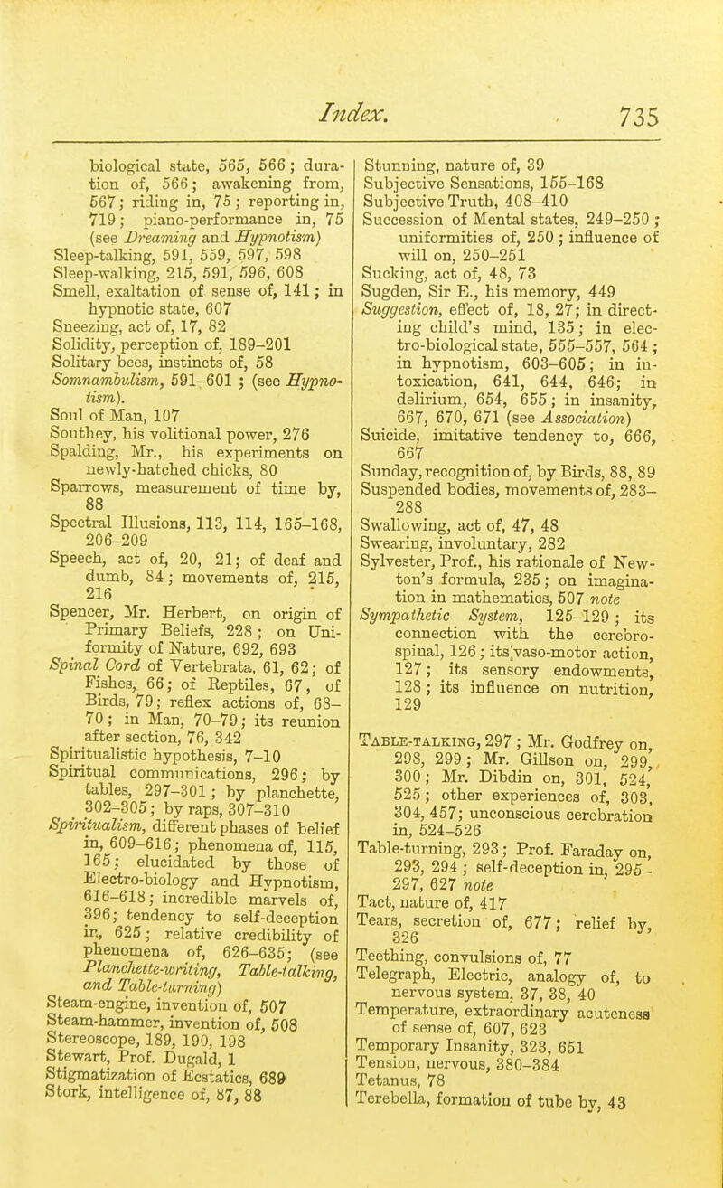 biological state, 565, 566 ; dura- tion of, 566; awakening from, 567; riding in, 75 ; reporting in, 719; piano-performance in, 75 (see Dreaming and Hypnotism) Sleep-talking, 591, 559, 597, 598 Sleep-walking, 215, 591, 596, 608 Smell, exaltation of sense of, 141; in hypnotic state, 607 Sneezing, act of, 17, 82 Solidity, perception of, 189-201 Solitary bees, instincts of, 58 Somnambulism, 591-601 ; (see Hypno- tism). Soul of Man, 107 Soutbey, bis volitional power, 276 Spalding, Mr., bis experiments on newly-batcbed chicks, 80 SpaiTows, measurement of time by, 88 Spectral Illusions, 113, 114, 165-168, 206-209 Speecb, act of, 20, 21; of deaf and dumb, 84; movements of, 215, 216 Spencer, Mr. Herbert, on origin of Primary Beliefs, 228 ; on Uni- formity of Nature, 692, 693 Spinal Cord of Vertebrata, 61, 62; of Fisbes, 66; of Reptiles, 67, of Birds, 79; reflex actions of, 68- 70; in Man, 70-79; its reunion after section, 76, 342 Spiritualistic bypotbesis, 7-10 Spiritual communications, 296; by tables, 297-301; by plancbette, < 302-305; by raps, 307-310 Spintualism, different phases of belief in, 609-616; phenomena of, 115, 165; elucidated by those of Electro-biology and Hypnotism, 616-618; incredible marvels of, 396; tendency to self-deception in, 625; relative credibility of phenomena of, 626-635; (see Planckette-writing, Table-talking, and Table-turning) Steam-engine, invention of, 507 Steam-hammer, invention of, 508 Stereoscope, 189, 190, 198 Stewart, Prof. Dugald, 1 Stigmatization of Ecstatics, 689 Stork, intelligence of, 87, 88 Stunning, nature of, 39 Subjective Sensations, 155-168 Subjective Truth, 408-410 Succession of Mental states, 249-250 ; uniformities of, 250 ; influence of will on, 250-251 Sucking, act of, 48, 73 Sugden, Sir E., his memory, 449 Suggestion, effect of, 18, 27; in direct- ing child's mind, 135; in elec- tro-biological state, 555-557, 564 ; in hypnotism, 603-605; in in- toxication, 641, 644, 646; in delirium, 654, 655; in insanity, 667, 670, 671 (see Association) Suicide, imitative tendency to, 666, 667 Sunday, recognition of, by Birds, 88, 89 Suspended bodies, movements of, 283- 288 Swallowing, act of, 47, 48 Swearing, involuntary, 282 Sylvester, Prof., his rationale of New- ton's formula, 235; on imagina- tion in mathematics, 507 note Sympathetic System, 125-129 ; its connection with the cerebro- spinal, 126; its^vaso-motor action, 127; its sensory endowments, 128 ; its influence on nutrition, 129 Table-talking, 297 ; Mr. Godfrey on 298, 299 ; Mr. GiUson on, 299^ 300; Mr. Dibdin on, 301, 524,' 525; other experiences of, 303, 304, 457; unconscious cerebration in, 524-526 Table-turning, 293; Prof. Faraday on, 293, 294 ; self-deception in, 295- 297, 627 note Tact, nature of, 417 Tears, secretion of, 677: relief by. 326 J Teething, convulsions of, 77 Telegraph, Electric, analogy of, to nervous system, 37, 38, 40 Temperature, extraordinary acuteness of sense of, 607, 623 Temporary Insanity, 323, 651 Tension, nervous, 380-384 Tetanus, 78 Terebella, formation of tube by, 43