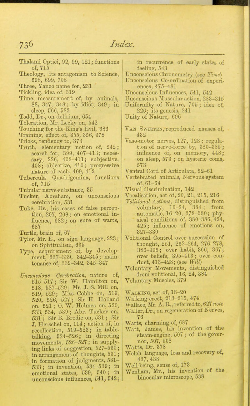 Thalami Optici, 02, 99, 121; functions of, 715 Theology, its antagonism to Science, 698, 699, 708 Three, Yanco name for, 231 Tickling, idea of, 319 Time, measurement of, by animals, 88, 347, 348 ; by idiot, 349; in sleep, 566, 583 Todd, Dr., on delirium, 654 Toleration, Mr. Lecky on, 542 Touching for the King's Evil, 686 Training, effect of, 355, 356, 378 Tricks, tendency to, 373 Truth, elementary notion of, 242; search for, 399, 407-413; neces- sary, 226, 408-411; subjective, 408; objective, 410; progressive nature of each, 409, 412 Tubercula Quadrigemina, functions of, 715 Tubular nerve-substance, 35 Tucker, Abraham, on unconscious cerebration, 531 Tuke, Dr., his cases of false percep- tion, 207, 208; on emotional in- fluence, 682; on cure of warts, 687 Turtle, brain of, 67 Tylor, Mr. E., on sign language, 223; on Spiritualism, 635 Type, acquirement of, by develop- ment, 337-339, 342-345; main- tenance of, 339-342, 345-347 Unconscious Cerebration, nature of, 515-517; Sir W. Hamilton on, 518, 527-529; Mr. J. S. Mill on, 519, 529; Miss Cobbe on, 519, 520, 526, 527 ; Sir H. Holland on, 521; 0. W. Holmes on, 520, 533, 534, 539 ; Abr. Tucker on, 531 ; Sir B. Brodie on, 531; Sir J. Herschel on, 114; action of, in recollection, 519-523; in table- talking, 524-526; in directing movements, 526-527; in supply- ing links of suggestion, 527-530 ; in arrangement of thoughts, 531; in formation of judgments, 531- 533 ; in invention, 534-539; in emotional states, 539, 540 ; in unconscious influences, 541, 542; in recurrence of early states of feeling, 543 Unconscious Chronometry (see Time) Unconscious Co-ordination of experi- ences, 475-481 Unconscious Influences, 541, 542 Unconscious Muscular action, 283-315 Uniformity of Nature, 705 ; idea of, 226; its genesis, 241 Unity of Nature, 696 Van Swieten, reproduced nausea of, 432 Vaso-motor nerves, 127, 128 ; regula- tion of nerve-force by, 3S0-3S5; influence of, on memory, 448; on sleep, 573 ; on hysteric coma, 573 Ventral Cord of Articulata, 52-61 Vertebrated animals, Nervous system of, 61-64 Visual discrimination, 142 Vocalisation, act of, 20, 21, 215, 216 Volitional Actions, distinguished from voluntary, 16-24, 384 ; from automatic, 16-20, 378-380; phy- sical conditions of, 380-386, 424, 425; influence of emotions on, 327-330 Volitional Control over succession of thought, 251, 262-264, 276-278, 386-395; over habit, 366, 367; over beliefs, 395-413 ; over con- duct, 413-428; (see Will) Voluntary Movements, distinguished from volitional, 16, 24, 384 Voluntary Muscles, 379 Walking, act of, 1S-20 Walking erect, 213-215, 474 Wallace, Mr. A. R., referred to, 627 note Waller, Dr., on regeneration of Nerves, 76 Warts, charming of, 687 Watt, James, his invention of the steam-engine, 507 ; of the gover- nor, 507, 508 Watts, Dr. 378 Welch language, loss and recovery of, 437, 438 Well-being, sense of, 173 Wenham, Mr., his invention of the binocular microscope, 538