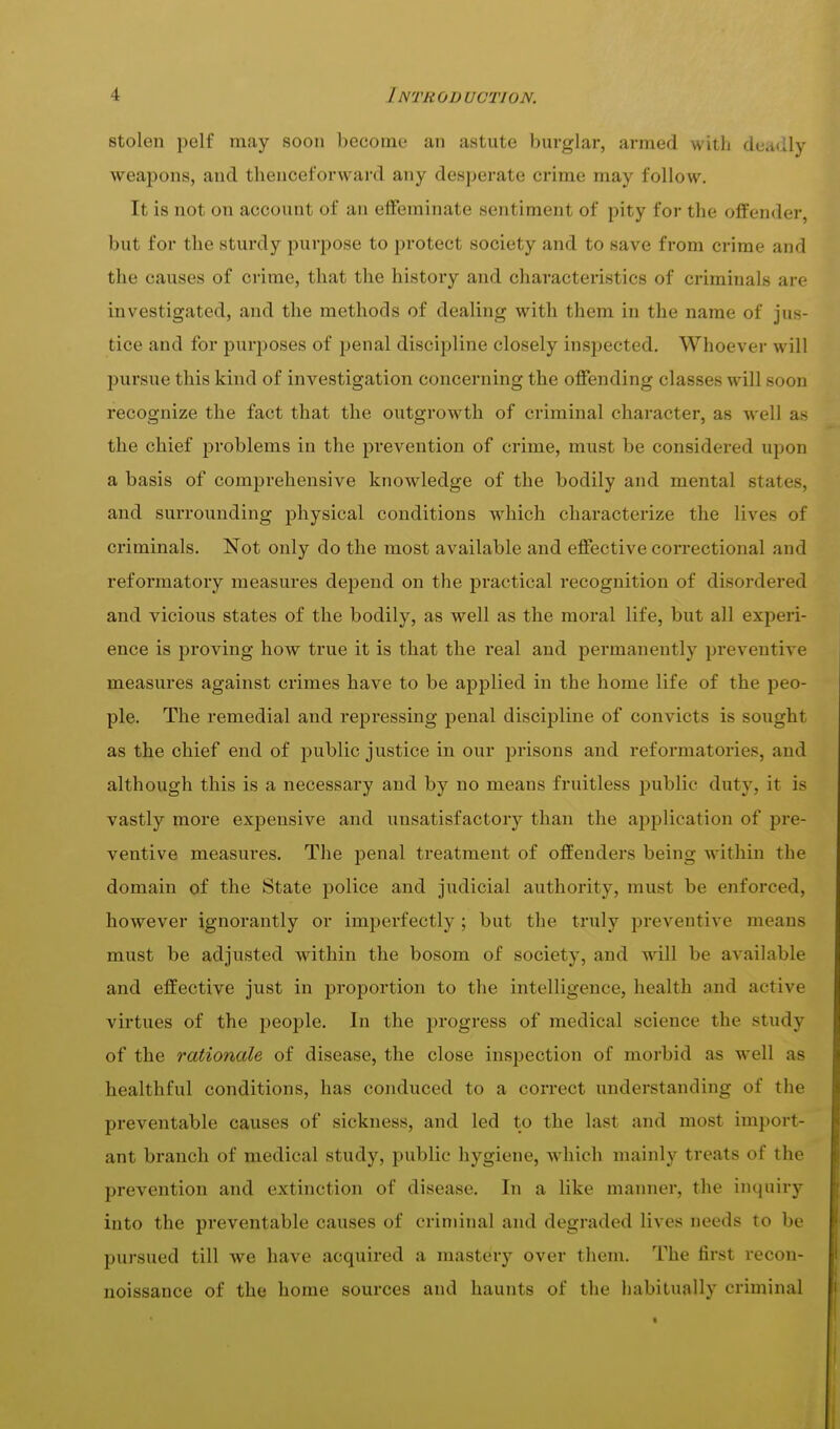 stolen pelf may soon become an astute burglar, armed with deadly weapons, and thenceforward any desperate crime may follow. It is not on account of an effeminate sentiment of pity for the oflFender, but for the sturdy purjDOse to protect society and to save from crime and the causes of crime, that the history and characteristics of criminals are investigated, and the methods of dealing with them in the name of jus- tice and for purposes of penal discii)line closely inspected. Whoever will pursue this kind of investigation concerning the offending classes will soon recognize the fact that the outgrowth of criminal character, as well as the chief problems in the prevention of crime, must be considered upon a basis of comprehensive knowledge of the bodily and mental states, and surrounding physical conditions which characterize the lives of criminals. Not only do the most available and effective correctional and reformatory measures depend on the practical recognition of disordered and vicious states of the bodily, as well as the moral life, but all experi- ence is proving how true it is that the real and permanently preventive measures against crimes have to be applied in the home life of the peo- ple. The remedial and repressing penal discipline of convicts is sought as the chief end of public justice in our prisons and reformatories, and although this is a necessary and by no means fruitless public duty, it is vastly more expensive and unsatisfactory than the application of pre- ventive measures. The penal treatment of offenders being within the domain of the State police and judicial authority, must be enforced, however ignorantly or imperfectly ; but the truly preventive means must be adjusted within the bosom of society, and will be available and effective just in proportion to the intelligence, health and active virtues of the people. In the progress of medical science the study of the rationale of disease, the close inspection of morbid as well as healthful conditions, has conduced to a correct understanding of the preventable causes of sickness, and led to the last and most import- ant branch of medical study, public hygiene, which mainly treats of the prevention and extinction of disease. In a like manner, the inquiry into the preventable causes of criminal and degraded lives needs to be pursued till we have acquired a mastery over them. The first recon- noissance of the home sources and haunts of the habitually criminal