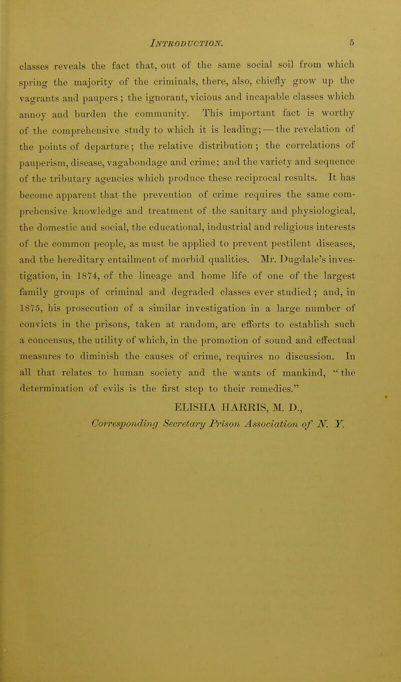 classes reveals the fact that, out of the same social soil from which spring the majority of the criminals, there, also, chiefly grow up the vagrants and paupers; the ignorant, vicious and incapable classes which annoy and burden the community. This important fact is worthy of the comprehensive study to which it is leading; — the revelation of the points of departure; the relative distribution ; the correlations of pauperism, disease, vagabondage and crime; and the variety and sequence of the tributary agencies which produce these reciprocal results. It has become apparent that the prevention of crime requires the same com- prehensive knowledge and treatment of the sanitary and j)hysiological, the domestic and social, the educational, industrial and religious interests of the common people, as must be applied to prevent pestilent diseases, and the hereditary entailment of morbid qualities. Mr. Dugdale's inves- tigation, in 1874, of the lineage and home life of one of the largest family groups of criminal and degraded classes ever studied ; and, in 1875, his prosecution of a similar investigation in a large number of convicts in the f)i'isons, taken at random, are efforts to establish such a concensus, the utility of which, in the promotion of sound and effectual measures to diminish the causes of crime, requires no discussion. In all that relates to human society and the wants of mankind, the determination of evils is the first step to their remedies. ELISHA HARRIS, M. D., Corresponding Secretary Prison Association of N'. Y,