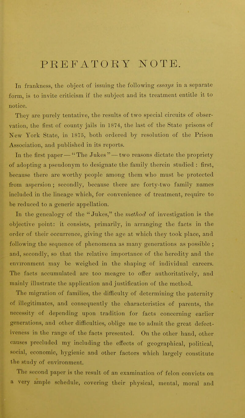 PREFATORY NOTE. In frankness, the object of issuing the following essays in a separate form, is to invite criticism if the subject and its treatment entitle it to notice. They are purely tentative, the results of two special circuits of obser- vation, the first of county jails in 1874, the last of the State prisons of New York State, in 1875, both ordered by resolution of the Prison Association, and published in its reports. In the first paper — The Jukes — two reasons dictate the propriety of adopting a pseudonym to designate the family therein studied : first, because there are worthy people among them who must be protected from aspersion ; secondly, because there are forty-two family names included in the lineage which, for convenience of treatment, require to be reduced to a generic appellation. In the genealogy of the  Jukes, the method of investigation is the objective point: it consists, primai'ily, in arranging the facts in the order of their occurrence, giving the age at which they took place, and following the sequence of phenomena as many generations as possible ; and, secondly, so that the relative importance of the heredity and the environment may be weighed in the shaping of individual careers. The facts accumulated are too meagre to offer authoritatively, and mainly illustrate the application and justification of the method. The migration of families, the difficulty of determining the paternity of illegitimates, and consequently the characteristics of parents, the necessity of depending upon tradition for facts concerning earlier generations, and other difficulties, oblige me to admit the great defect- iveness in the range of the facts presented. On the other hand, other causes precluded my including the effects of geographical, political, social, economic, hygienic and other factors which largely constitute the study of environment. The second paper is the result of an examination of felon convicts on a very ample schedule, covering their physical, mental, moral and