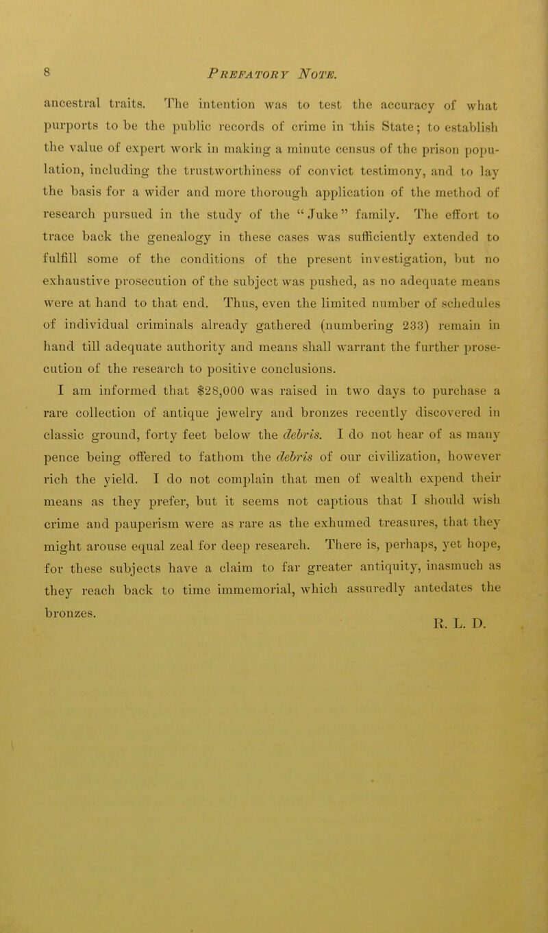 ancestral traits. The intention was to test the accuracy of what purports to be the public records of crime in this State; to establish the value of expert work in making a minute census of the prison popu- lation, including the trustworthiness of convict testimony, and to lay the basis for a wider and more thorough application of the method of research pursued in the study of the  Juke family. The elfort to trace back the genealogy in these cases was sufficiently extended to fulfill some of the conditions of the present investigation, but no exhaustive prosecution of the subject was pushed, as no adequate means were at hand to that end. Thus, even the limited number of schedules of individual criminals already gathered (numbering 233) remain in hand till adequate authority and means shall warrant the further prose- cution of the research to positive conclusions. I am informed that $28,000 was raised in two days to purchase a rare collection of antique jewelry and bronzes recently discovered in classic ground, forty feet below the debris. I do not hear of as many pence being oflTered to fathom the debris of our civilization, however rich the yield. I do not complain that men of wealth expend their means as they prefer, but it seems not captious that I should wish crime and pauperism were as rare as the exhumed treasures, that they might arouse equal zeal for deep research. There is, perhaps, yet hope, for these subjects have a claim to far greater antiquity, inasmuch as they reach back to time immemorial, which assuredly antedates the bronzes. R. L. D.