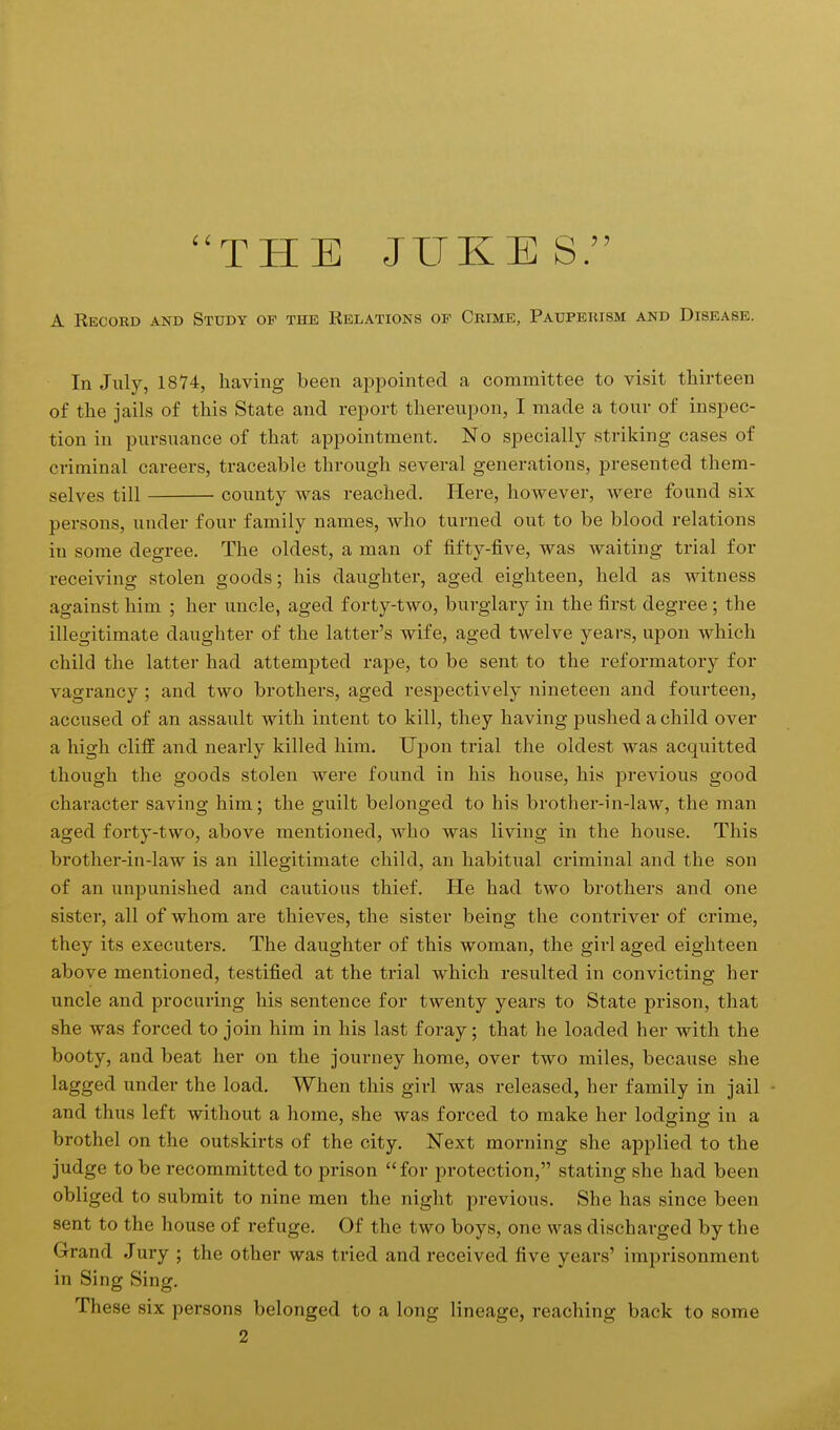 THE JUKES. A Record and Study op the Relations of Crime, Pauperism and Disease. In July, 1874, having been appointed a committee to visit thirteen of the jails of this State and report thereupon, I made a tour of inspec- tion in pursuance of that appointment. No specially striking cases of criminal careers, traceable through several generations, presented them- selves till county was reached. Here, however, were found six persons, under four family names, who turned out to be blood relations in some degree. The oldest, a man of fifty-five, was waiting trial for receiving stolen goods; his daughter, aged eighteen, held as witness against him ; her uncle, aged forty-two, burglary in the first degree ; the illegitimate daughter of the latter's wife, aged twelve years, upon which child the latter had attempted rape, to be sent to the reformatory for vagrancy ; and two brothers, aged respectively nineteen and fourteen, accused of an assault with intent to kill, they having pushed a child over a high cliff and nearly killed him. Upon trial the oldest was acquitted though the goods stolen were found in his house, his previous good character saving him; the guilt belonged to his brother-in-law, the man aged forty-two, above mentioned, who was living in the house. This brother-in-law is an illegitimate child, an habitual criminal and the son of an unpunished and cautious thief. He had two brothers and one sister, all of whom are thieves, the sister being the contriver of crime, they its executers. The daughter of this woman, the girl aged eighteen above mentioned, testified at the trial which resulted in convicting her uncle and procuring his sentence for twenty years to State prison, that she was forced to join him in his last foray; that he loaded her with the booty, and beat her on the journey home, over two miles, because she lagged under the load. When this girl was released, her family in jail and thus left without a home, she was forced to make her lodging in a brothel on the outskirts of the city. Next morning she applied to the judge to be recommitted to prison for protection, stating she had been obliged to submit to nine men the night previous. She has since been sent to the house of refuge. Of the two boys, one was discharged by the Grand Jury ; the other was tried and received five years' imprisonment in Sing Sing. These six persons belonged to a long lineage, reaching back to some