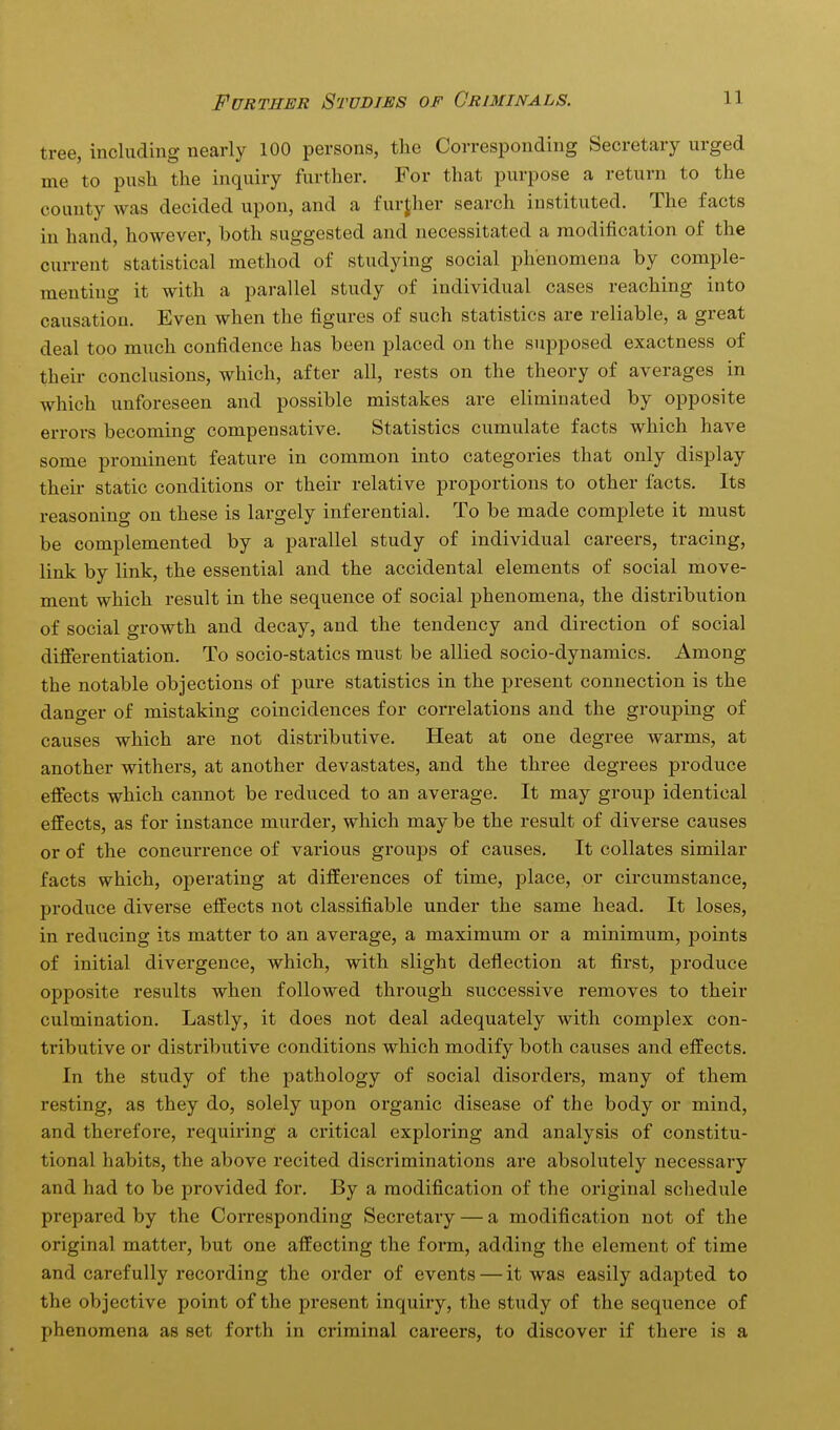 tree, including nearly 100 persons, the Corresponding Secretary urged me to push the inquiry further. For that purpose a return to the county was decided upon, and a further search instituted. The facts in hand, however, both suggested and necessitated a modification of the current statistical method of studying social phenomena by comple- menting it with a parallel study of individual cases reaching into causation. Even when the figures of such statistics are reliable, a great deal too much confidence has been placed on the supposed exactness of their conclusions, which, after all, rests on the theory of averages in which unforeseen and possible mistakes are eliminated by opposite errors becoming compensative. Statistics cumulate facts which have some prominent feature in common into categories that only display their static conditions or their relative proportions to other facts. Its reasoning on these is largely inferential. To be made complete it must be complemented by a parallel study of individual careers, tracing, link by link, the essential and the accidental elements of social move- ment which result in the sequence of social phenomena, the distribution of social growth and decay, and the tendency and direction of social difierentiation. To socio-statics must be allied socio-dynamics. Among the notable objections of pure statistics in the present connection is the danger of mistaking coincidences for correlations and the grouping of causes which are not distributive. Heat at one degree warms, at another withers, at another devastates, and the three degrees produce effects which cannot be reduced to an average. It may group identical effects, as for instance murder, which may be the result of diverse causes or of the concurrence of various groups of causes. It collates similar facts which, operating at differences of time, place, or circumstance, produce diverse effects not classifiable under the same head. It loses, in reducing its matter to an average, a maximum or a minimum, points of initial divergence, which, with slight deflection at first, produce opposite results when followed through successive removes to their culmination. Lastly, it does not deal adequately with complex con- tributive or distributive conditions which modify both causes and effects. In the study of the pathology of social disorders, many of them resting, as they do, solely upon organic disease of the body or mind, and therefore, requiring a critical exploring and analysis of constitu- tional habits, the above recited discriminations are absolutely necessary and had to be provided for. By a modification of the original schedule prepared by the Corresponding Secretary — a modification not of the original matter, but one affecting the form, adding the element of time and carefully recording the order of events — it was easily adapted to the objective point of the present inquiry, the study of the sequence of phenomena as set forth in criminal careers, to discover if there is a