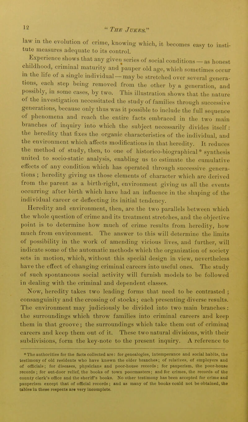 law in the evolution of crime, knowing which, it becomes easy to insti- tute measures adequate to its control. Experience shows that any given series of social conditions - as honest childhood, criminal maturity and pauper old age, which sometimes occur m the life of a single individual —may be stretched over several genera- tions, each step being removed from the other by a generation, and possibly, in some cases, by two. This illustration shows that the nature of the investigation necessitated the study of families through successive generations, because only thus was it possible to include the full sequence of phenomena and reach the entii-e facts embraced in the two main branches of inquiry into which the subject necessarily divides itself : the heredity that fixes the organic characteristics of the individual, and the environment which affects modifications in that heredity. It reduces the method of study, then, to one of historico-biographical * synthesis united to socio-static analysis, enabling us to estimate the cumulative effects of any condition which has operated through successive genera- tions ; heredity giving us those elements of cliaracter which are derived from the parent as a birth-right, environment giving us all the events occurring after birth which have had an influence in the shaping of the individual career or deflecting its initial tendency. Heredity and environment, then, are the two parallels between which the whole question of crime and its treatment stretches, and the objective point is to determine how much of crime results from heredity, how much from environment. The answer to this will determine the limits of possibility in the work of amending vicious lives, and further, will indicate some of the automatic methods which the organization of society sets in motion, which, without this special design in view, nevertheless have the effect of changing criminal careers into useful ones. The study of such spontaneous social activity will furnish models to be followed in dealing with the criminal and deiaendent classes. Now, heredity takes two leading forms that need to be contrasted ; consanguinity and the crossing of stocks; each presenting diverse results. The environment may judiciously be divided into two main branches : the surroundings which throw families into criminal careers and keep them in that groove; the surroundings which take them out of criminal careers and keep them out of it. These two natural divisions, with their subdivisions, form the key-note to the j^resent inquiry. A reference to ♦The authorities for the facts collected are: for genealogies, intemperance and social habits, the testimony of old residents who have known the older branches; of relatives, of employers and of ofDcials; for diseases, physicians and poor-house records; for pauperism, the poor-house records ; for out-door relief, the books of town poormasters: and for crimes, the records of the county clerk's office and the sheriff's books. No other testimony has been accepted for crime and pauperism except that of official records; and as many of the books could not be obtained, the tables in these respects are very incomplete.