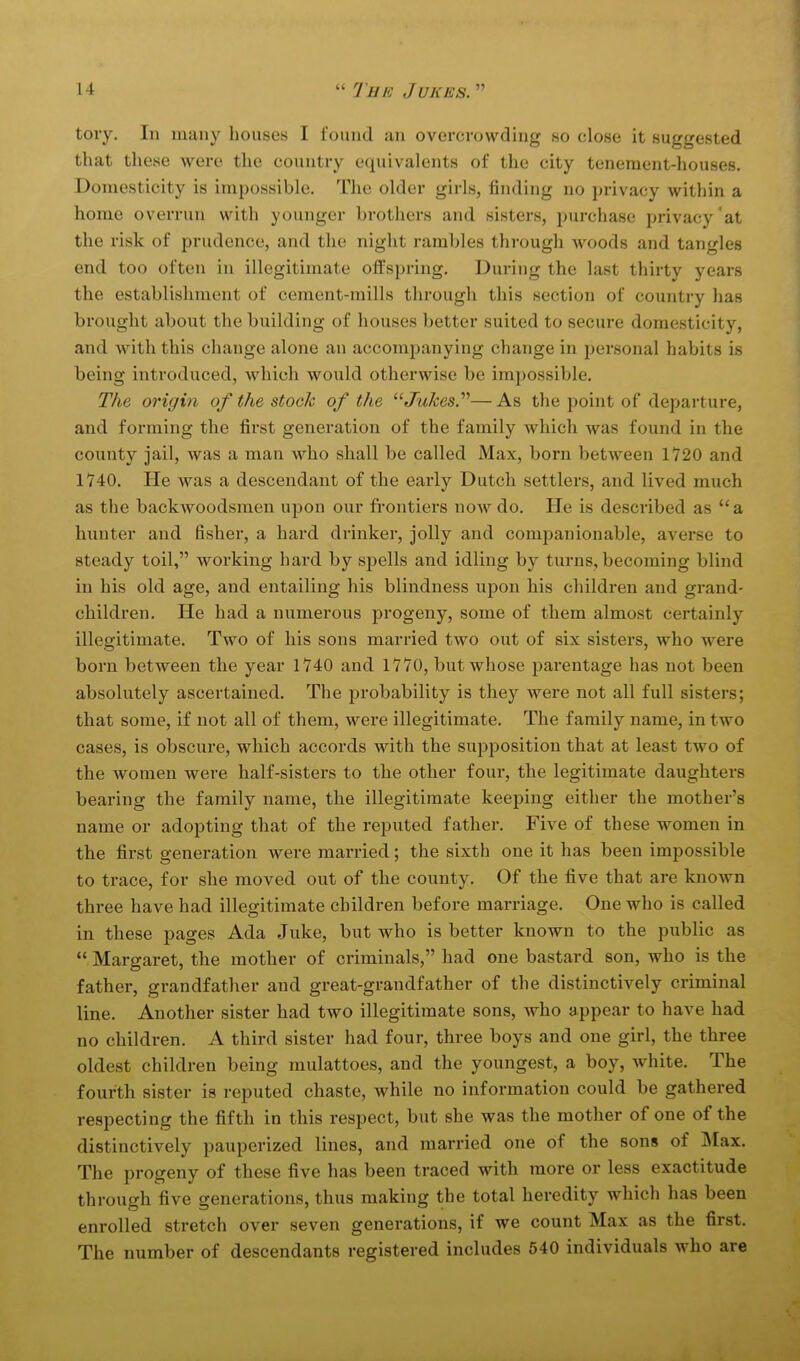 tory. In many houses I found an overcrowding so close it suggested that these were the country equivalents of the city tenement-houses. Domesticity is impossible. The older girls, finding no privacy within a home overrun with younger brothers and sisters, purchase privacy'at the risk of prudence, and the night rambles through woods and tangles end too often in illegitimate offspring. During the last thirty years the establishment of cement-mills through this section of country has brought about the building of houses better suited to secure domesticity, and with this change alone an accompanying change in personal habits is being introduced, which would otherwise be impossible. The origin of the stock of the Jukes.''''—As the point of departure, and forming the first generation of the family which was found in the county jail, was a man who shall be called Max, born between 1*720 and 1740. He was a descendant of the early Dutch settlers, and lived much as the backwoodsmen upon our frontiers now do. He is described as a hunter and fisher, a hard drinker, jolly and comjaanionable, averse to steady toil, working hard by spells and idling by turns, becoming blind in his old age, and entailing his blindness upon his children and grand- children. He had a numerous progeny, some of them almost certainly illegitimate. Two of his sons married two out of six sisters, who were born between the year 1740 and 1770, but whose j^arentage has not been absolutely ascertained. The probability is thej^ were not all full sisters; that some, if not all of them, were illegitimate. The family name, in two cases, is obscure, which accords with the supposition that at least two of the women were half-sisters to the other four, the legitimate daughters bearing the family name, the illegitimate keeping either the mother's name or adopting that of the reputed father. Five of these women in the first generation were married; the sixth one it has been impossible to trace, for she moved out of the county. Of the five that are known three have had illegitimate children before marriage. One who is called in these pages Ada Juke, but who is better known to the public as  Margaret, the mother of criminals, had one bastard son, who is the father, grandfather and great-grandfather of the distinctively criminal line. Another sister had two illegitimate sons, who appear to have had no children. A third sister had four, three boys and one girl, the three oldest children being mulattoes, and the youngest, a boy, white. The fourth sister is reputed chaste, while no information could be gathered respecting the fifth in this respect, but she was the mother of one of the distinctively pauperized lines, and married one of the sons of Max. The progeny of these five has been traced with more or less exactitude through five generations, thus making the total heredity which has been enrolled stretch over seven generations, if we count Max as the first. The number of descendants registered includes 540 individuals who are