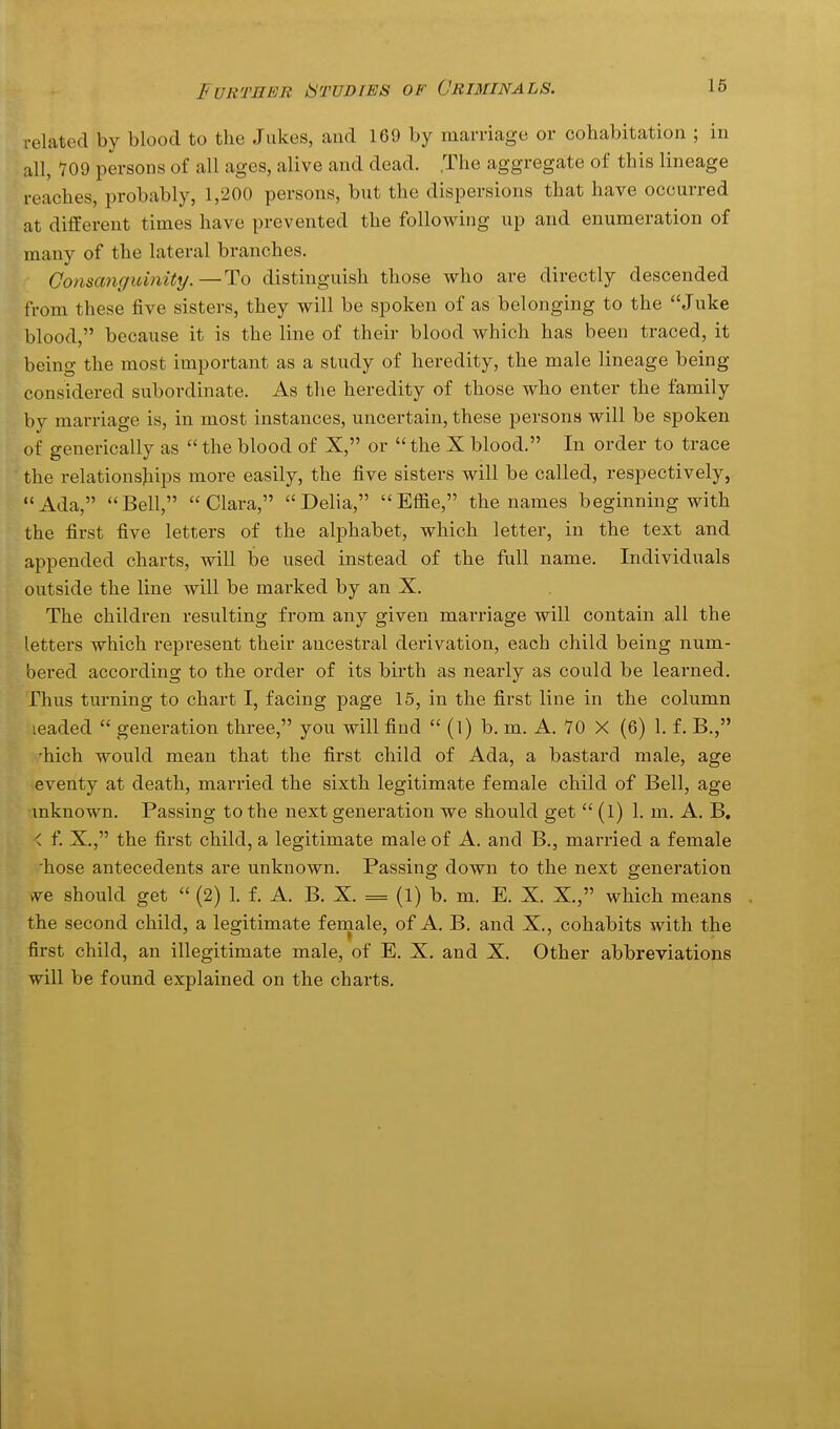 related by blood to the Jukes, and 169 by marnage or cohabitation ; in all, 709 persons of all ages, alive and dead. .The aggregate of this lineage reaches, probably, 1,200 persons, but the dispersions that have occurred at different times have prevented the following up and enumeration of many of the lateral branches. Consanguinity.—To distinguish those who are directly descended from these five sisters, they will be spoken of as belonging to the Juke blood, because it is the line of their blood which has been traced, it being the most important as a study of heredity, the male lineage being considered subordinate. As the heredity of those who enter the family by marriage is, in most instances, uncertain, these persons will be spoken of generically as  the blood of X, or the X blood. In order to trace the relationsjiips more easily, the five sisters will be called, respectively, Ada, Bell, Clara, Delia, Effie, the names beginning with the first five letters of the alphabet, which letter, in the text and appended charts, will be used instead of the full name. Individuals outside the line will be marked by an X. The children resulting from any given marriage will contain all the letters which represent their ancestral derivation, each child being num- bei'ed according to the order of its birth as nearly as could be learned. Thus turning to chart I, facing page 15, in the first line in the column leaded  generation three, you will find  (l) b. m. A. 70 X (6) 1. f. B., 'hich would mean that the first child of Ada, a bastard male, age eventy at death, married the sixth legitimate female child of Bell, age mknown. Passing to the next generation we should get  (l) 1. m. A. B. < f. X., the fii'st child, a legitimate male of A. and B., married a female 'hose antecedents are unknown. Passing down to the next generation vve should get  (2) 1. f. A. B. X. = (1) b. m. E. X. X., which means the second child, a legitimate female, of A. B. and X., cohabits with the first child, an illegitimate male, of E. X. and X. Other abbreviations will be found explained on the charts.