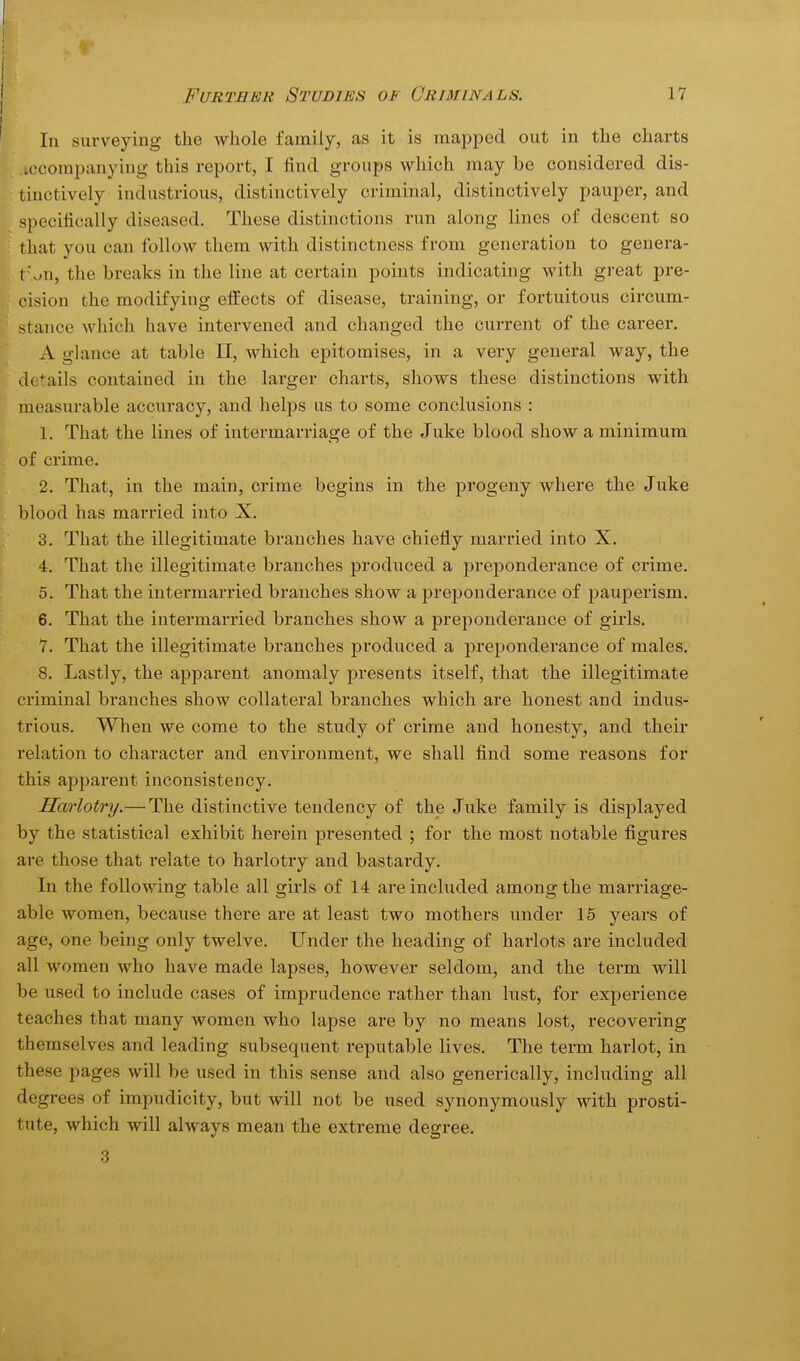 In surveying the whole family, as it is mapped out in the charts .ccompanying this report, I find groups which may be considered dis- tinctively industrious, distinctively criminal, distinctively pauper, and specifically diseased. These distinctions run along lines of descent so that you can follow them with distinctness from generation to genera- r ^n, the breaks in the line at certain points indicating with great pre- cision the modifying effects of disease, training, or fortuitous circum- stance which have intervened and changed the current of the career. A glance at table II, which epitomises, in a very general way, the details contained in the larger charts, shows these distinctions with measurable accuracy, and helps us to some conclusions : 1. That the lines of intermarriage of the Juke blood show a minimum of crime. 2. That, in the main, crime begins in the progeny where the Juke li blood has married into X. 3. That the illegitimate branches have chiefly married into X. 4. That the illegitimate branches produced a preponderance of crime. 5. That the intermarried branches show a preponderance of pauperism. 6. That the intermarried branches show a preponderance of girls. 7. That the illegitimate branches produced a preponderance of males. 8. Lastly, the apparent anomaly presents itself, that the illegitimate criminal branches show collateral branches which are honest and indus- trious. When we come to the study of crime and honesty, and their relation to character and environment, we shall find some reasons for this apparent inconsistency. Harlotry.— The distinctive tendency of the Juke family is displayed by the statistical exhibit herein presented ; for the most notable figures are those that relate to harlotry and bastardy. In the following table all girls of 14 are included among the marriage- able women, because there are at least two mothers under 15 years of age, one being only twelve. Under the heading of harlots are included all women who have made lapses, however seldom, and the term will be used to include cases of imprudence rather than lust, for experience teaches that many women who lapse are by no means lost, recovering themselves and leading subsequent reputable lives. The term harlot, in these pages will be used in this sense and also generically, including all degrees of impudicity, but will not be used synonymously with prosti- tute, which will always mean the extreme degree.
