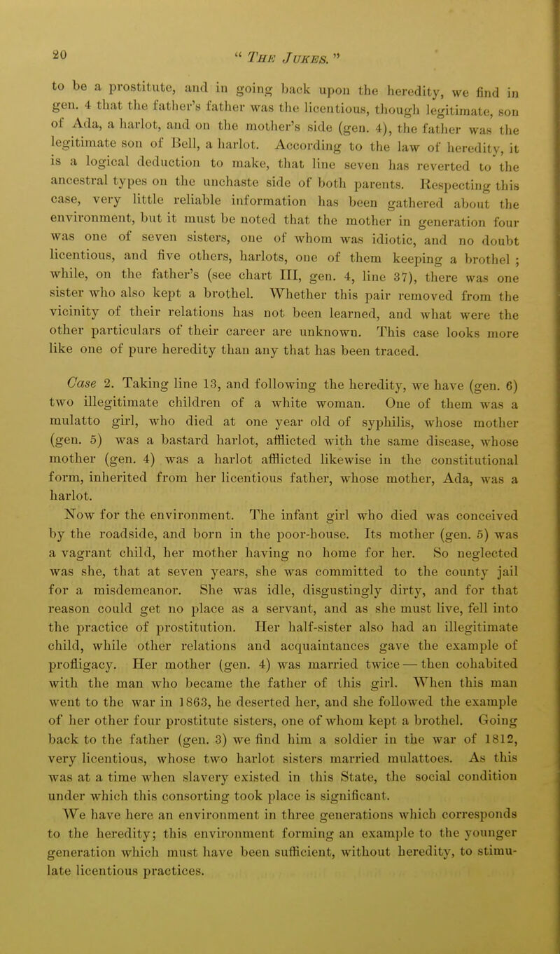 to be a prostitute, and in going back upon the heredity, we find iji gen. 4 that the father's father was the licentious, though legitimate, son of Ada, a harlot, and on the mother's side (gen. 4), the father was the legitimate son of Bell, a harlot. According to the law of heredity, it is a logical deduction to make, that line seven has reverted to the ancestral types on the unchaste side of both parents. Respecting this case, very little reliable information has been gathered about the environment, but it must be noted that the mother in generation four was one of seven sisters, one of whom was idiotic, and no doubt licentious, and five others, harlots, one of them keeping a brothel ; while, on the father's (see chart III, gen. 4, line 37), there was one sister who also kept a brothel. Whether this pair removed from the vicinity of their relations has not been learned, and what were the other particulars of their career are unknown. This case looks more like one of pure heredity than any that has been traced. Case 2. Taking line 13, and following the heredity, we have (gen. 6) two illegitimate children of a white woman. One of them was a mulatto girl, wdio died at one year old of syphilis, whose mother (gen. 5) w^as a bastard harlot, afflicted with the same disease, whose mother (gen. 4) was a harlot afflicted likewise in the constitutional form, inherited from her licentious father, whose mother, Ada, was a harlot. Now for the environment. The infant girl who died was conceived by the roadside, and born in the jioor-house. Its mother (gen. 5) was a vagrant child, her mother having no home for her. So neglected was she, that at seven years, she was committed to the county jail for a misdemeanor. She was idle, disgustingly dirty, and for that reason could get no place as a servant, and as she must live, fell into the practice of prostitution. Her half-sister also had an illegitimate child, while other relations and acquaintances gave the example of profligacy. Her mother (gen. 4) was married twice — then cohabited with the man who became the father of this girl. When this man went to the war in ] 863, he deserted her, and she followed the example of her other four prostitute sisters, one of whom kept a brothel. Going back to the father (gen. 3) we find him a soldier in the war of 1812, very licentious, whose two harlot sisters married mulattoes. As this was at a time when slavery existed in this State, the social condition under which this consorting took place is significant. We have here an environment in three generations which corresponds to the heredity; this environment forming an example to the younger generation which must have been sufficient, without heredity, to stimu- late licentious practices.