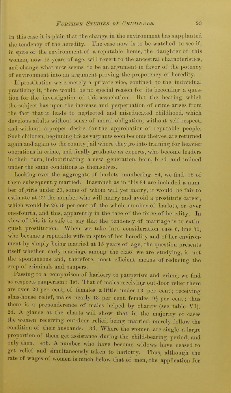 In this case it is plain that the change in the environment has supplanted the tendency of the heredity. The case now is to be watched to see if, in spite of the environment of a reputable home, the daughter of this woman, now 12 years of age, will revert to the ancestral characteristics, and change what now seems to be an argument in favor of the potency of environment into an argument proving the prepotency of heredity. If prostitution were merely a private vice, confined to the individual practicing it, there would be no special reason for its becoming a ques- tion for the investigation of this association. But the bearing which the subject has upon the increase and perpetuation of crime arises from the fact that it leads to neglected and miseducated childhood, which develops adults without sense of moral obligation, without self-respect, and without a proper desire for the approbation of reputable people. Such children, beginning life as vagrants soon become theives, are returned again and again to the county jail where they go into training for heavier operations in crime, and finally graduate as experts, who become leaders in their turn, indoctrinating a new generation, born, bred and trained under the same conditions as themselves. Looking over the aggregate of harlots numbering 84, we find 18 of them subsequently married. Inasmuch as in this 84 are included a num- ber of girls under 20, some of whom will yet marry, it would be fair to estimate at 22 the number who will marry and avoid a prostitute career, which would be 26.19 per cent of the whole number of harlots, or over one-fourth, and this, apparently in the face of the force of heredity. In view of this it is safe to say that the tendency of marriage is to extin- guish prostitution. When we take into consideration case 6, line 30, who became a reputable wife in spite of her heredity and of her environ- ment by simply being married at 15 years of age, the question presents itself whether early marriage among the class we are studying, is not the spontaneous and, therefore, most efficient means of reducing the crop of criminals and paupers. Passing to a comparison of harlotry to pauperism and crime, we find as respects pauperism: 1st. That of males receiving out-door relief there are over 20 per cent, of females a little under 13 per cent; receiving alms-house relief, males nearly 13 per cent, females 9| per cent; tlius there is a preponderence of males helped by charity (see table VI). 2d. A glance at the charts will show that in the majority of cases the women receiving out-door relief, being married, merely follow the condition of their husbands. 3d. Where the women are single a large proportion of them get assistance during the child-bearing period, and only then. 4th. A number who have become widows have ceased to get relief and simultaneously taken to harlotry. Thus, although the rate of wages of women is much below that of men, the application for