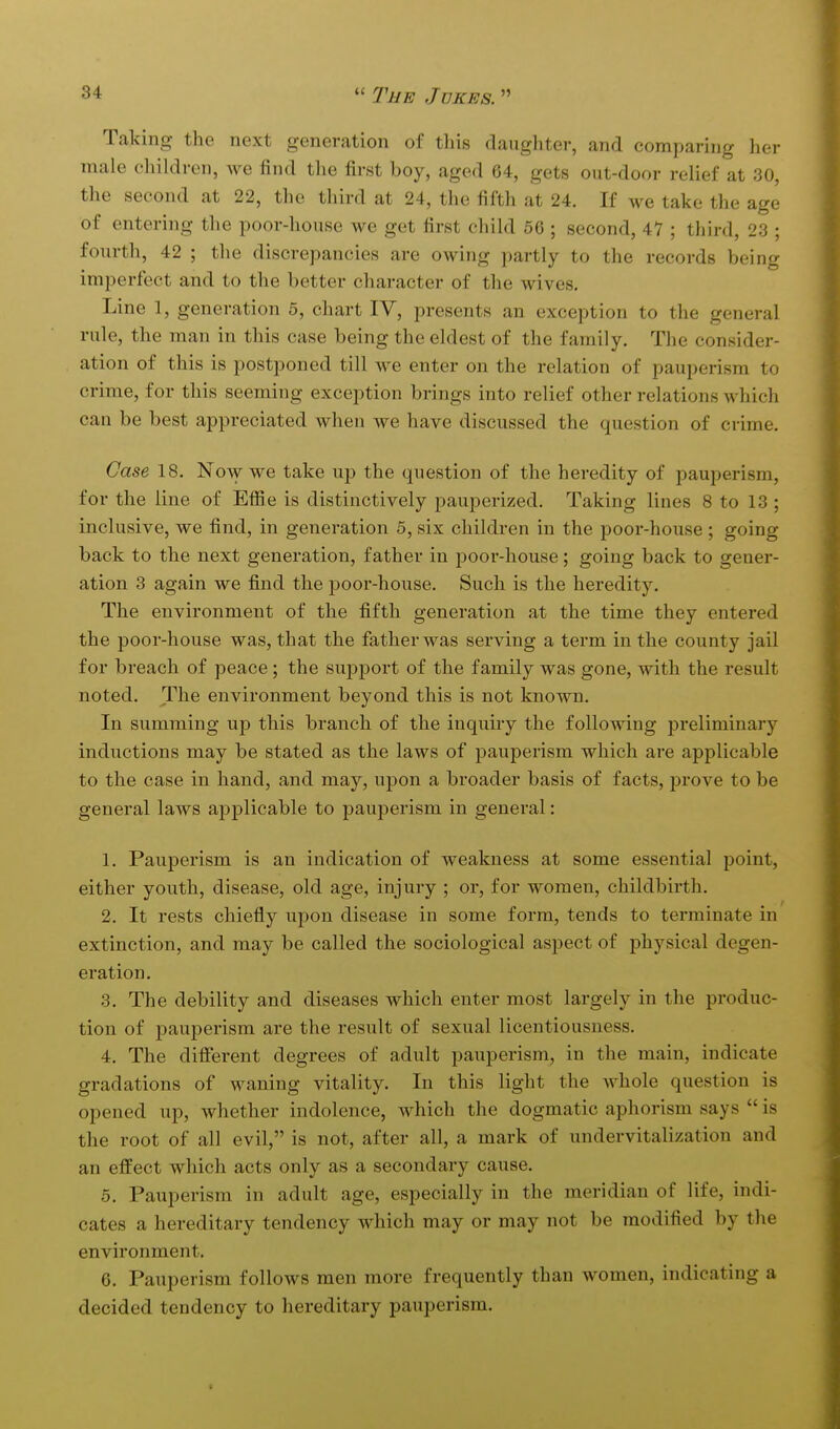 Taking the next generation of tliis daughter, and comparing her male children, we find the first boy, aged 64, gets out-door relief at 30, the second at 22, the third at 24, the fifth at 24. If we take the age of entering the poor-house we get first child 56 ; second, 47 ; third, 23 ; fonrth, 42 ; the discrepancies are owing partly to the records being imperfect and to the better character of the wives. Line 1, generation 5, chart IV, presents an exception to the general rule, the man in this case being the eldest of the family. The consider- ation of this is postponed till we enter on the relation of pauperism to crime, for this seeming exception brings into relief other relations which can be best appreciated when we have discussed the question of crime. Case 18. Now we take up the question of the heredity of pauperism, for the line of Efiie is distinctively pauperized. Taking lines 8 to 13 ; inclusive, we find, in generation 5, six children in the poor-house ; going back to the next generation, father in poor-house; going back to gener- ation 3 again we find the j)oor-house. Such is the heredity. The environment of the fifth generation at the time they entered the poor-house was, that the father was serving a term in the county jail for breach of peace; the support of the family was gone, with the result noted. The environment beyond this is not known. In summing up this branch of the inquiry the following preliminary inductions may be stated as the laws of pauperism which are applicable to the case in hand, and may, upon a broader basis of facts, jjrove to be general laws applicable to pauperism in general: 1. Pauperism is an indication of weakness at some essential point, either youth, disease, old age, injury ; or, for women, childbirth. 2. It rests chiefly upon disease in some form, tends to terminate in extinction, and may be called the sociological aspect of physical degen- eration. 3. The debility and diseases which enter most largely in the produc- tion of pauperism are the result of sexual licentiousness. 4. The diflerent degrees of adult pauperism, in the main, indicate gradations of waning vitality. In this light the whole question is opened up, whether indolence, which the dogmatic aphorism says  is the root of all evil, is not, after all, a mark of undervitalization and an effect which acts only as a secondary cause. 5. Pauperism in adult age, especially in the meridian of life, indi- cates a hereditary tendency which may or may not be modified by the environment. 6. Pauperism follows men more frequently than women, indicating a decided tendency to hereditary pauperism.