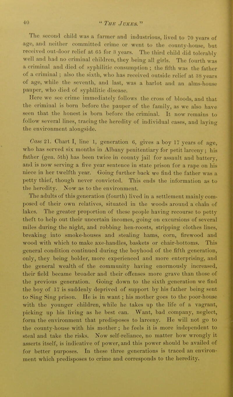 The second child was a farmer and industrious, lived to 70 years of age, and neither committed crime or went to the county-house, but received out-door relief at 65 for 3 years. The third child did tolerably well and had no criminal children, they being all girls. The fourth was a criminal and died of syphilitic consumption ; the fifth was the father of a criminal ; also the sixth, who has received outside relief at 38 years of age, while the seventh, and last, was a harlot and an alms-house pauper, who died of syphilitic disease. Here we see crime immediately folloAvs the cross of bloods, and that the criminal is born before the pauper of the family, as we also have seen that the honest is born before the criminal. It now remains to follow several lines, tracing the heredity of individual cases, and laying the environment alongside. Case 21. Chart I, line 1, generation 6, gives a boy 17 years of age, who has served six months in Albany penitentiary for petit larceny; his father (geu. 5th) has been twice in county jail for assault and battery, and is now serving a five year sentence in state prison for a rape on his niece in her twelfth year. Going further back we find the father was a petty thief, though never convicted. This ends the information as to the heredity. Now as to the environment. The adults of this generation (fourth) lived in a settlement mainly com- posed of their own relatives, situated in the woods around a chain of lakes. The greater proportion of these people having recourse to petty theft to help out their uncertain incomes, going on excursions of several miles during the night, and robbing hen-roosts, stripping clothes lines, breaking into smoke-houses and stealing hams, corn, firewood and wood with which to make axe-handles, baskets or chair-bottoms. This general condition continued during the boyhood of the fifth generation, only, they being bolder, more experienced and more enterprising, and the general wealth of the community having enormously increased, their field became broader and their olfenses more grave than those of the previous generation. Going down to the sixth generation we find the boy of 17 is suddenly deprived of support by his father being sent to Sing Sing prison. He is in want; his mother goes to the poor-house with the younger children, while he takes up the life of a vagrant, l^icking up his living as he best can. Want, bad company, neglect, form the environment that predisposes to larceny. He will not go to the county-house with his mother ; he feels it is more independent to steal and take the risks. Now self-reliance, no matter how wrongly it asserts itself, is indicative of power, and this power should be availed of for better purposes. In these three generations is traced an environ- ment which predisposes to crime and corresponds to the heredity.