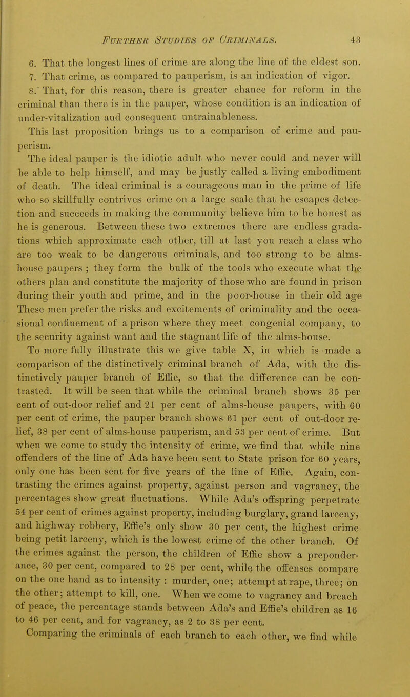 6. That the longest lines of crime are along the line of the eldest son. 7. Tliat crime, as compared to pauperism, is an indication of vigor. 8. ' That, for this reason, there is greater chance for reform in the criminal than there is in the pauper, whose condition is an indication of under-vitalization aud consequent untrainableness. This last proposition brings us to a comj^arison of crime and pau- perism. The ideal pauper is the idiotic adult who never could and never will be able to help himself, and may be justly called a living embodiment of death. The ideal criminal is a courageous man in the jarime of life who so skillfully contrives crime on a large scale that he escapes detec- tion and succeeds in making the community believe him to be honest as he is generous. Between these two extremes there are endless grada- tions which apiDroximate each other, till at last you reach a class who are too weak to be dangerous criminals, and too strong to be alms- house paupers ; they form the bulk of the tools who execute what the others plan and constitute the majority of those who are found in prison during their youth and prime, and in the poor-house in their old age These men prefer the risks and excitements of criminality and the occa- sional confinement of a prison where they meet congenial company, to the security against want and the stagnant life of the alms-house. To more fully illustrate this we give table X, in which is made a comparison of the distinctively criminal branch of Ada, with the dis- tinctively pauper branch of Effie, so that the difference can be con- trasted. It will be seen that while the criminal branch shows 35 per cent of out-door relief and 21 per cent of alms-house paupers, with 60 per cent of crime, the pauper branch shows 61 per cent of out-door re- lief, 38 per cent of alms-house pauperism, and 53 per cent of crime. But when we come to study the intensity of crime, we find that while nine offenders of the line of Ada have been sent to State prison for 60 years, only one has been sent for five years of the line of Efiie. Again, con- trasting the crimes against property, against person and vagrancy, the percentages show great fluctuations. While Ada's offspring perpetrate 54 per cent of crimes against property, including burglary, grand larceny, and highway robbery, Eftie's only show 30 per cent, the highest crime being petit larceny, which is the lowest crime of the other branch. Of the crimes against the person, the children of Effie show a preponder- ance, 30 per cent, compared to 28 per cent, while.the offenses compare on the one hand as to intensity : murder, one; attempt at rape, three; on the other; attempt to kill, one. When we come to vagrancy and breach of peace, the percentage stands between Ada's and Effie's children as 16 to 46 per cent, and for vagrancy, as 2 to 38 per cent. Comparing the criminals of each branch to each other, we find while