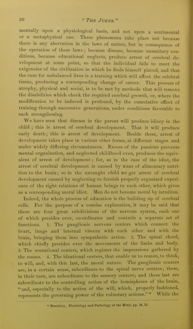 mentally upon a physiological basis, and not upon a sentimental 01- a metaphysical one. These phenomena take place not because there is any aberration in the laws of natlire, but in consequence of the operation of these laws ; because disease, because unsanitary con- ditions, because educational neglects, produce arrest of cerebral de- velopment at some point, so that the individual fails to meet the exigencies of the civilization in which he finds himself placed, and that the cure for unbalanced lives is a training which will affect the celebral tissue, producing a corresponding change of career. This process of atrophy, physical and social, is to be met by methods that will remove the disabilities which check the required cerebral growth, or, where the modification to be induced is profound, by the cumulative effect of training through successive generations, under conditions favorable to such strengthening. We have seen that disease in the parent will produce idiocy in the child ; this is arrest of cerebral development. That it will produce early death; this is arrest of development. Beside these, arrest of development takes place in various other forms, at different stages and under widely differing circumstances. Excess of the passions prevents mental organization, and neglected childhood even, produces the equiv- alent of arrest of development ; for, as in the case of the idiot, the arrest of cerebral development is caused by want of alimentary nutri- tion to the brain; so in the untaught child we get arrest of cerebral development caused by neglecting to furnish properly organized experi- ence of the right relations of human beings to each other, which gives us a corresponding moral idiot. Men do not become moral by intuition. Indeed, the whole process of education is the building up of cerebral cells. For the purpose of a concise explanation, it may be said that there are four great subdivisions of the nervous system, each one of which presides over, co-ordinates and controls a separate set of functions. 1. The ganglionic nervous centers which connect the heart, lungs and internal viscera with each other and with the brain, bringing them into sympathetic action, 2. The spinal chord, which chiefly presides over the movements of the limbs and body. 3. The sensational centers, which register the impressions gathered by the senses. 4. The ideational centers, that enable us to reason, to think, to will, and, with this last, the moral nature. The ganglionic centers are, in a certain sense, subordinate to the spinal nerve centers; these, in their turn, are subordinate to the sensory centers; and these last are subordinate to the controlling action of the hemispheres of the brain,  and, especially to the action of the will, which, properly fashioned, represents the governing power of the voluntary actions. * While the * Maudsley, Pliysiology and Pathology of the Mind, pp. 54, 55. f